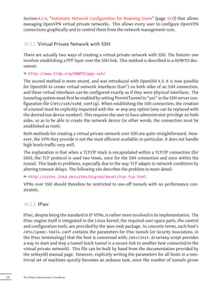 Section 8.2.4, “Automatic Network Configuration for Roaming Users” (page 151)) that allows
      managing OpenVPN virtual private networks. This allows every user to configure OpenVPN
      connections graphically and to control them from the network management icon.


      10.2.2. Virtual Private Network with SSH

      There are actually two ways of creating a virtual private network with SSH. The historic one
      involves establishing a PPP layer over the SSH link. This method is described in a HOWTO doc-
      ument:
      ² http://www.tldp.org/HOWTO/ppp-ssh/
      The second method is more recent, and was introduced with OpenSSH 4.3; it is now possible
      for OpenSSH to create virtual network interfaces (tun*) on both sides of an SSH connection,
      and these virtual interfaces can be configured exactly as if they were physical interfaces. The
      tunneling system must first be enabled by setting PermitTunnel to “yes” in the SSH server con-
      figuration file (/etc/ssh/sshd_config). When establishing the SSH connection, the creation
      of a tunnel must be explicitly requested with the -w any:any option (any can be replaced with
      the desired tun device number). This requires the user to have administrator privilege on both
      sides, so as to be able to create the network device (in other words, the connection must be
      established as root).
      Both methods for creating a virtual private network over SSH are quite straightforward. How-
      ever, the VPN they provide is not the most efficient available; in particular, it does not handle
      high levels traffic very well.
      The explanation is that when a TCP/IP stack is encapsulated within a TCP/IP connection (for
      SSH), the TCP protocol is used two times, once for the SSH connection and once within the
      tunnel. This leads to problems, especially due to the way TCP adapts to network conditions by
      altering timeout delays. The following site describes the problem in more detail:
      ² http://sites.inka.de/sites/bigred/devel/tcp-tcp.html
      VPNs over SSH should therefore be restricted to one-off tunnels with no performance con-
      straints.


      10.2.3. IPsec

      IPsec, despite being the standard in IP VPNs, is rather more involved in its implementation. The
      IPsec engine itself is integrated in the Linux kernel; the required user-space parts, the control
      and configuration tools, are provided by the ipsec-tools package. In concrete terms, each host's
      /etc/ipsec-tools.conf contains the parameters for IPsec tunnels (or Security Associations, in
      the IPsec terminology) that the host is concerned with; /etc/init.d/setkey script provides
      a way to start and stop a tunnel (each tunnel is a secure link to another host connected to the
      virtual private network). This file can be built by hand from the documentation provided by
      the setkey(8) manual page. However, explicitly writing the parameters for all hosts in a non-
      trivial set of machines quickly becomes an arduous task, since the number of tunnels grows


230   The Debian Administrator's Handbook
 