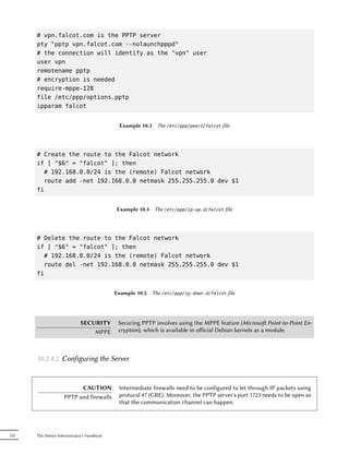 # vpn.falcot.com is the PPTP server
      pty "pptp vpn.falcot.com --nolaunchpppd"
      # the connection will identify as the "vpn" user
      user vpn
      remotename pptp
      # encryption is needed
      require-mppe-128
      file /etc/ppp/options.pptp
      ipparam falcot


                                             Example 10.3     The /etc/ppp/peers/falcot file




      # Create the route to the Falcot network
      if [ "$6" = "falcot" ]; then
        # 192.168.0.0/24 is the (remote) Falcot network
        route add -net 192.168.0.0 netmask 255.255.255.0 dev $1
      fi


                                            Example 10.4 The /etc/ppp/ip-up.d/falcot file




      # Delete the route to the Falcot network
      if [ "$6" = "falcot" ]; then
        # 192.168.0.0/24 is the (remote) Falcot network
        route del -net 192.168.0.0 netmask 255.255.255.0 dev $1
      fi


                                            Example 10.5    The /etc/ppp/ip-down.d/falcot file




                             SECURITY        Securing PPTP involves using the MPPE feature (Microso Point-to-Point En-
                                 MPPE        cryption), which is available in oﬀicial Debian kernels as a module.



      10.2.4.2. Configuring the Server


                          CAUTION            Intermediate firewalls need to be configured to let through IP packets using
                    PPTP and firewalls       protocol 47 (GRE). Moreover, the PPTP server's port 1723 needs to be open so
                                             that the communication channel can happen.




232   The Debian Administrator's Handbook
 