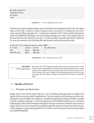 ## some defaults
nodefaultroute
proxyarp
lock


                               Example 10.7   The /etc/ppp/pptpd-options file



The last step involves registering the vpn user (and the associated password) in the /etc/ppp/
chap-secrets file. Contrary to other instances where an asterisk (*) would work, the server
name must be filled explicitly here. Furthermore, Windows PPTP clients identify themselves
under the DOMAINUSER form, instead of only providing a user name. This explains why the
file also mentions the FALCOTvpn user. It is also possible to specify individual IP addresses
for users; an asterisk in this field specifies that dynamic addressing should be used.

# Secrets for authentication using CHAP
# client        server secret       IP addresses
vpn             pptp    f@Lc3au     *
FALCOTvpn     pptp    f@Lc3au     *


                               Example 10.8   The /etc/ppp/chap-secrets file




               SECURITY        Microso's first PPTP implementation drew severe criticism because it had
        PPTP vulnerabilities   many security vulnerabilities; most have since then been fixed in more recent
                               versions. The configuration documented in this section uses the latest version
                               of the protocol. Be aware though that removing some options (such as req
                               uire-mppe-128 and require-mschap-v2) would make the service vulnerable
                               again.



10.3. ality of Service

10.3.1. Principle and Mechanism

Quality of Service (or QoS for short) refers to a set of techniques that guarantee or improve the
quality of the service provided to applications. The most popular such technique involves clas-
sifying the network traffic into categories, and differentiating the handling of traffic according
to which category it belongs in. The main application of this differentiated services concept is
traffic shaping, which limits the data transmission rates for connections related to some services
and/or hosts so as not to saturate the available bandwidth and starve important other services.
Traffic shaping is a particularly good fit for TCP traffic, since this protocol automatically adapts
to available bandwidth.


                                                                                   Chapter 10 — Network Infrastructure   235
 