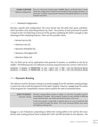 GOING FURTHER          The /usr/share/doc/wondershaper/README.Debian.gz file describes, in some
      Optimal configuration   detail, the configuration method recommended by the package maintainer. In
                              particular, it advises measuring the download and upload speeds so as to best
                              evaluate real limits.



10.3.2.2. Standard Configuration

Barring a specific QoS configuration, the Linux kernel uses the pfifo_fast queue scheduler,
which provides a few interesting features by itself. The priority of each processed IP packet
is based on the ToS field (Type of Service) of this packet; modifying this field is enough to take
advantage of the scheduling features. There are five possible values:

    • Normal-Service (0);

    • Minimize-Cost (2);

    • Maximize-Reliability (4);

    • Maximize-Throughput (8);

    • Minimize-Delay (16).

The ToS field can be set by applications that generate IP packets, or modified on the fly by
netfilter. The following rules are sufficient to increase responsiveness for a server's SSH service:
iptables -t mangle -A PREROUTING -p tcp --sport ssh -j TOS --set-tos Minimize-Delay
iptables -t mangle -A PREROUTING -p tcp --dport ssh -j TOS --set-tos Minimize-Delay




10.4. Dynamic Routing

The reference tool for dynamic routing is currently quagga, from the similarly-named package;
it used to be zebra until development of the latter stopped. However, quagga kept the names
of the programs for compatibility reasons which explains the zebra commands below.

        BACK TO BASICS        Dynamic routing allows routers to adjust, in real time, the paths used for
          Dynamic routing     transmiing IP packets. Each protocol involves its own method of defining
                              routes (shortest path, use routes advertized by peers, and so on).
                              In the Linux kernel, a route links a network device to a set of machines that
                              can be reached through this device. The route command defines new routes
                              and displays existing ones.


Quagga is a set of daemons cooperating to define the routing tables to be used by the Linux
kernel; each routing protocol (most notably BGP, OSPF and RIP) provides its own daemon. The


                                                                                  Chapter 10 — Network Infrastructure   237
 