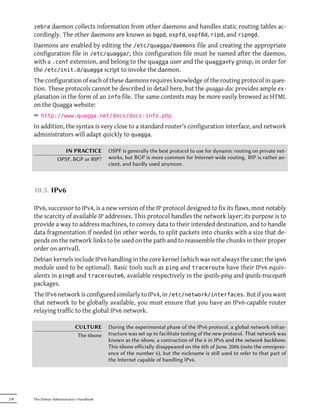 zebra daemon collects information from other daemons and handles static routing tables ac-
      cordingly. The other daemons are known as bgpd, ospfd, ospf6d, ripd, and ripngd.
      Daemons are enabled by editing the /etc/quagga/daemons file and creating the appropriate
      configuration file in /etc/quagga/; this configuration file must be named after the daemon,
      with a .conf extension, and belong to the quagga user and the quaggavty group, in order for
      the /etc/init.d/quagga script to invoke the daemon.
      The configuration of each of these daemons requires knowledge of the routing protocol in ques-
      tion. These protocols cannot be described in detail here, but the quagga-doc provides ample ex-
      planation in the form of an info file. The same contents may be more easily browsed as HTML
      on the Quagga website:
      ² http://www.quagga.net/docs/docs-info.php
      In addition, the syntax is very close to a standard router's configuration interface, and network
      administrators will adapt quickly to quagga.

                     IN PRACTICE            OSPF is generally the best protocol to use for dynamic routing on private net-
                   OPSF, BGP or RIP?        works, but BGP is more common for Internet-wide routing. RIP is rather an-
                                            cient, and hardly used anymore.



      10.5. IPv6

      IPv6, successor to IPv4, is a new version of the IP protocol designed to fix its flaws, most notably
      the scarcity of available IP addresses. This protocol handles the network layer; its purpose is to
      provide a way to address machines, to convey data to their intended destination, and to handle
      data fragmentation if needed (in other words, to split packets into chunks with a size that de-
      pends on the network links to be used on the path and to reassemble the chunks in their proper
      order on arrival).
      Debian kernels include IPv6 handling in the core kernel (which was not always the case; the ipv6
      module used to be optional). Basic tools such as ping and traceroute have their IPv6 equiv-
      alents in ping6 and traceroute6, available respectively in the iputils-ping and iputils-tracepath
      packages.
      The IPv6 network is configured similarly to IPv4, in /etc/network/interfaces. But if you want
      that network to be globally available, you must ensure that you have an IPv6-capable router
      relaying traffic to the global IPv6 network.

                              CULTURE       During the experimental phase of the IPv6 protocol, a global network infras-
                               The 6bone    tructure was set up to facilitate testing of the new protocol. That network was
                                            known as the 6bone, a contraction of the 6 in IPv6 and the network backbone.
                                            This 6bone oﬀicially disappeared on the 6th of June, 2006 (note the omnipres-
                                            ence of the number 6), but the nickname is still used to refer to that part of
                                            the Internet capable of handling IPv6.




238   The Debian Administrator's Handbook
 