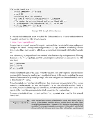 iface eth0 inet6 static
    address 3ffe:ffff:1234:5::1:1
    netmask 64
    # Disabling auto-configuration
    # up echo 0 >/proc/sys/net/ipv6/conf/all/autoconf
    # The router is auto-configured and has no fixed address
    # (/proc/sys/net/ipv6/conf/all/accept_ra). If it had:
    # gateway 3ffe:ffff:1234:5::1


                               Example 10.10 Example of IPv6 configuration



If a native IPv6 connection is not available, the fallback method is to use a tunnel over IPv4.
Freenet6 is one (free) provider of such tunnels:
² http://www.freenet6.net/
To use a Freenet6 tunnel, you need to register on the website, then install the tspc package and
configure the tunnel. This requires editing the /etc/tsp/tspc.conf file: userid and password
lines received by e-mail should be added, and server should be replaced with broker.freenet6.
net.
IPv6 connectivity is proposed to all machines on a local network by adding the three following
directives to the /etc/tsp/tspc.conf file (assuming the local network is connected to the eth0
interface):
host_type=router
prefix_len=48
if_prefix=eth0

The machine then becomes the access router for a subnet with a 48-bit prefix. Once the tunnel
is aware of this change, the local network must be told about it; this implies installing the radvd
daemon (from the similarly-named package). This IPv6 configuration daemon has a role similar
to dhcpd in the IPv4 world.
The /etc/radvd.conf configuration file must then be created (see /usr/share/doc/radvd/
examples/simple-radvd.conf as a starting point). In our case, the only required change is
the prefix, which needs to be replaced with the one provided by Freenet6; it can be found in the
output of the ifconfig command, in the block concerning the tun interface.
Then run /etc/init.d/tspc restart and /etc/init.d/radvd start, and the IPv6 network
should work.

                        TIP   Many pieces of soware need to be adapted to handle IPv6. Most of the pack-
   Programs built with IPv6   ages in Debian Squeeze have been adapted already, but not all. A few volun-
                              teers had previously created a package archive dedicated to soware specially
                              rebuilt for IPv6; this archive was decommissioned in March 2007, both for lack
                              of time and for lack of interest (since most of the patches have been integrated



                                                                                    Chapter 10 — Network Infrastructure   239
 