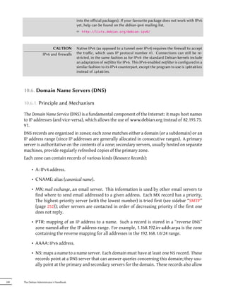 into the oﬀicial packages). If your favourite package does not work with IPv6
                                            yet, help can be found on the debian-ipv6 mailing-list.
                                            ² http://lists.debian.org/debian-ipv6/



                           CAUTION          Native IPv6 (as opposed to a tunnel over IPv4) requires the firewall to accept
                     IPv6 and firewalls     the traﬀic, which uses IP protocol number 41. Connections can still be re-
                                            stricted, in the same fashion as for IPv4: the standard Debian kernels include
                                            an adaptation of netfilter for IPv6. This IPv6-enabled netfilter is configured in a
                                            similar fashion to its IPv4 counterpart, except the program to use is ip6tables
                                            instead of iptables.



      10.6. Domain Name Servers (DNS)

      10.6.1. Principle and Mechanism

      The Domain Name Service (DNS) is a fundamental component of the Internet: it maps host names
      to IP addresses (and vice-versa), which allows the use of www.debian.org instead of 82.195.75.
      97.
      DNS records are organized in zones; each zone matches either a domain (or a subdomain) or an
      IP address range (since IP addresses are generally allocated in consecutive ranges). A primary
      server is authoritative on the contents of a zone; secondary servers, usually hosted on separate
      machines, provide regularly refreshed copies of the primary zone.
      Each zone can contain records of various kinds (Resource Records):

            • A: IPv4 address.

            • CNAME: alias (canonical name).

            • MX: mail exchange, an email server. This information is used by other email servers to
              find where to send email addressed to a given address. Each MX record has a priority.
              The highest-priority server (with the lowest number) is tried first (see sidebar “SMTP”
              (page 252)); other servers are contacted in order of decreasing priority if the first one
              does not reply.

            • PTR: mapping of an IP address to a name. Such a record is stored in a “reverse DNS”
              zone named after the IP address range. For example, 1.168.192.in-addr.arpa is the zone
              containing the reverse mapping for all addresses in the 192.168.1.0/24 range.

            • AAAA: IPv6 address.

            • NS: maps a name to a name server. Each domain must have at least one NS record. These
              records point at a DNS server that can answer queries concerning this domain; they usu-
              ally point at the primary and secondary servers for the domain. These records also allow


240   The Debian Administrator's Handbook
 