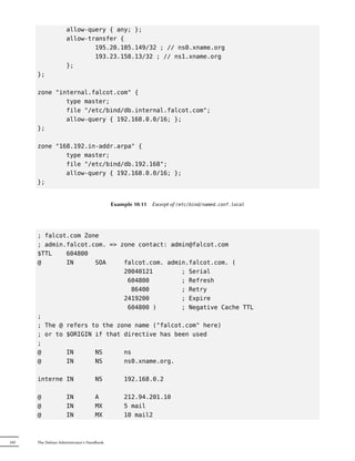 allow-query { any; };
                     allow-transfer {
                             195.20.105.149/32 ; // ns0.xname.org
                             193.23.158.13/32 ; // ns1.xname.org
                     };
      };

      zone "internal.falcot.com" {
              type master;
              file "/etc/bind/db.internal.falcot.com";
              allow-query { 192.168.0.0/16; };
      };

      zone "168.192.in-addr.arpa" {
              type master;
              file "/etc/bind/db.192.168";
              allow-query { 192.168.0.0/16; };
      };


                                            Example 10.11   Excerpt of /etc/bind/named.conf.local




      ; falcot.com Zone
      ; admin.falcot.com. => zone contact: admin@falcot.com
      $TTL    604800
      @       IN      SOA     falcot.com. admin.falcot.com. (
                              20040121        ; Serial
                               604800         ; Refresh
                                86400         ; Retry
                              2419200         ; Expire
                               604800 )       ; Negative Cache TTL
      ;
      ; The @ refers to the zone name ("falcot.com" here)
      ; or to $ORIGIN if that directive has been used
      ;
      @       IN      NS      ns
      @       IN      NS      ns0.xname.org.

      interne IN                    NS          192.168.0.2

      @              IN             A           212.94.201.10
      @              IN             MX          5 mail
      @              IN             MX          10 mail2



242   The Debian Administrator's Handbook
 