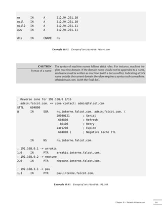 ns      IN       A            212.94.201.10
mail    IN       A            212.94.201.10
mail2   IN       A            212.94.201.11
www     IN       A            212.94.201.11

dns     IN       CNAME        ns



                           Example 10.12 Excerpt of /etc/bind/db.falcot.com




             CAUTION         The syntax of machine names follows strict rules. For instance, machine im-
        Syntax of a name     plies machine.domain. If the domain name should not be appended to a name,
                             said name must be wrien as machine. (with a dot as suﬀix). Indicating a DNS
                             name outside the current domain therefore requires a syntax such as machine.
                             otherdomain.com. (with the final dot).




; Reverse zone for 192.168.0.0/16
; admin.falcot.com. => zone contact: admin@falcot.com
$TTL    604800
@       IN      SOA     ns.interne.falcot.com. admin.falcot.com. (
                        20040121        ; Serial
                         604800         ; Refresh
                          86400         ; Retry
                        2419200         ; Expire
                         604800 )       ; Negative Cache TTL

        IN       NS           ns.interne.falcot.com.

; 192.168.0.1 -> arrakis
1.0     IN      PTR     arrakis.interne.falcot.com.
; 192.168.0.2 -> neptune
2.0     IN      PTR     neptune.interne.falcot.com.

; 192.168.3.1 -> pau
1.3     IN      PTR           pau.interne.falcot.com.



                            Example 10.13   Excerpt of /etc/bind/db.192.168




                                                                                Chapter 10 — Network Infrastructure   243
 