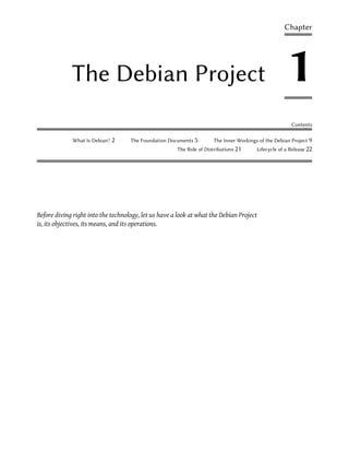 Chapter




             The Debian Project                                                                     1
                                                                                                      Contents

             What Is Debian?   2    The Foundation Documents 5       The Inner Workings of the Debian Project 9
                                                      The Role of Distributions 21     Lifecycle of a Release 22




Before diving right into the technology, let us have a look at what the Debian Project
is, its objectives, its means, and its operations.
 