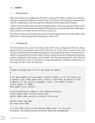 10.7. DHCP

      10.7.1. Presentation

      DHCP (for Dynamic Host Configuration Protocol) is a protocol by which a machine can automati-
      cally get its network configuration when it boots. This allows centralizing the management of
      network configurations, and ensuring that all desktop machines get similar settings.
      A DHCP server provides many network-related parameters. The most common of these is an IP
      address and the network where the machine belongs, but it can also provide other information,
      such as DNS servers, WINS servers, NTP servers, and so on.
      The Internet Software Consortium (also involved in developing bind) is the main author of the
      DHCP server. The matching Debian package is isc-dhcp-server.


      10.7.2. Configuring

      The first elements that need to be edited in the DHCP server configuration file (/etc/dhcp/
      dhcpd.conf) are the domain name and the DNS servers. If this server is alone on the local
      network (as defined by the broadcast propagation), the authoritative directive must also be en-
      abled (or uncommented). One also needs to create a subnet section describing the local network
      and the configuration information to be provided. The following example fits a 192.168.0.0/24
      local network with a router at 192.168.0.1 serving as the gateway. Available IP addresses are in
      the range 192.168.0.128 to 192.168.0.254.

      #
      # Sample configuration file for ISC dhcpd for Debian
      #

      # The ddns-updates-style parameter controls whether or not the server will
      # attempt to do a DNS update when a lease is confirmed. We default to the
      # behavior of the version 2 packages ('none', since DHCP v2 didn't
      # have support for DDNS.)
      ddns-update-style interim;

      # option definitions common to all supported networks...
      option domain-name "internal.falcot.com";
      option domain-name-servers ns.internal.falcot.com;

      default-lease-time 600;
      max-lease-time 7200;

      # If this DHCP server is the official DHCP server for the local
      # network, the authoritative directive should be uncommented.



244   The Debian Administrator's Handbook
 