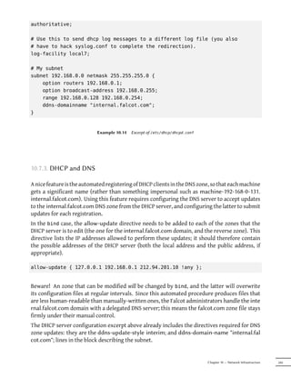 authoritative;

# Use this to send dhcp log messages to a different log file (you also
# have to hack syslog.conf to complete the redirection).
log-facility local7;

# My subnet
subnet 192.168.0.0 netmask 255.255.255.0 {
    option routers 192.168.0.1;
    option broadcast-address 192.168.0.255;
    range 192.168.0.128 192.168.0.254;
    ddns-domainname "internal.falcot.com";
}



                            Example 10.14   Excerpt of /etc/dhcp/dhcpd.conf




10.7.3. DHCP and DNS

A nice feature is the automated registering of DHCP clients in the DNS zone, so that each machine
gets a significant name (rather than something impersonal such as machine-192-168-0-131.
internal.falcot.com). Using this feature requires configuring the DNS server to accept updates
to the internal.falcot.com DNS zone from the DHCP server, and configuring the latter to submit
updates for each registration.
In the bind case, the allow-update directive needs to be added to each of the zones that the
DHCP server is to edit (the one for the internal.falcot.com domain, and the reverse zone). This
directive lists the IP addresses allowed to perform these updates; it should therefore contain
the possible addresses of the DHCP server (both the local address and the public address, if
appropriate).

allow-update { 127.0.0.1 192.168.0.1 212.94.201.10 !any };


Beware! An zone that can be modified will be changed by bind, and the latter will overwrite
its configuration files at regular intervals. Since this automated procedure produces files that
are less human-readable than manually-written ones, the Falcot administrators handle the inte
rnal.falcot.com domain with a delegated DNS server; this means the falcot.com zone file stays
firmly under their manual control.
The DHCP server configuration excerpt above already includes the directives required for DNS
zone updates: they are the ddns-update-style interim; and ddns-domain-name "internal.fal
cot.com"; lines in the block describing the subnet.


                                                                              Chapter 10 — Network Infrastructure   245
 