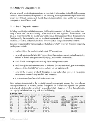 10.8. Network Diagnosis Tools

      When a network application does not run as expected, it is important to be able to look under
      the hood. Even when everything seems to run smoothly, running a network diagnosis can help
      ensure everything is working as it should. Several diagnosis tools exists for this purpose; each
      one operates on a different level.


      10.8.1. Local Diagnosis:              netstat

      Let's first mention the netstat command (in the net-tools package); it displays an instant sum-
      mary of a machine's network activity. When invoked with no argument, this command lists
      all open connections; this list can be very verbose since it includes many Unix-domain sockets
      (widely used by daemons) which do not involve the network at all (for example, dbus commu-
      nication, X11 traffic, and communications between virtual filesystems and the desktop).
      Common invocations therefore use options that alter netstat's behavior. The most frequently
      used options include:

            • -t, which filters the results to only include TCP connections;

            • -u, which works similarly for UDP connections; these options are not mutually exclusive,
              and one of them is enough to stop displaying Unix-domain connections;

            • -a, to also list listening sockets (waiting for incoming connections);

            • -n, to display the results numerically: IP addresses (no DNS resolution), port numbers (no
              aliases as defined in /etc/services) and user ids (no login names);

            • -p, to list the processes involved; this option is only useful when netstat is run as root,
              since normal users will only see their own processes;

            • -c, to continuously refresh the list of connections.

      Other options, documented in the netstat(8) manual page, provide an even finer control over
      the displayed results. In practice, the first five options are so often used together that systems
      and network administrators practically acquired netstat -tupan as a reflex. Typical results,
      on a lightly loaded machine, may look like the following:
      # netstat -tupan
      Active Internet connections (servers and established)
      Proto Recv-Q Send-Q Local Address           Foreign Address          State         PID/Program name
      tcp        0      0 0.0.0.0:22              0.0.0.0:*                LISTEN        2224/sshd
      tcp        0      0 127.0.0.1:25            0.0.0.0:*                LISTEN        994/exim4
      tcp        0      0 192.168.1.241:22        192.168.1.128:47372      ESTABLISHED   2944/sshd: roland [
      tcp        0      0 192.168.1.241:22        192.168.1.128:32970      ESTABLISHED   2232/sshd: roland [
      tcp6       0      0 :::22                   :::*                     LISTEN        2224/sshd
      tcp6       0      0 ::1:25                  :::*                     LISTEN        994/exim4
      udp        0      0 0.0.0.0:68              0.0.0.0:*                              633/dhclient
      udp        0      0 192.168.1.241:123       0.0.0.0:*                              764/ntpd
      udp        0      0 127.0.0.1:123           0.0.0.0:*                              764/ntpd
      udp        0      0 0.0.0.0:123             0.0.0.0:*                              764/ntpd




246   The Debian Administrator's Handbook
 