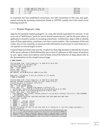 udp6       0      0   fe80::a00:27ff:fe6c:123   :::*                                764/ntpd
udp6       0      0   2002:52e0:87e4:0:a0:123   :::*                                764/ntpd
udp6       0      0   ::1:123                   :::*                                764/ntpd
udp6       0      0   :::123                    :::*                                764/ntpd


As expected, this lists established connections, two SSH connections in this case, and appli-
cations waiting for incoming connections (listed as LISTEN), notably the Exim4 email server
listening on port 25.


10.8.2. Remote Diagnosis:        nmap

nmap  (in the similarly-named package) is, in a way, the remote equivalent for netstat. It can
scan a set of “well-known” ports for one or several remote servers, and list the ports where an
application is found to answer to incoming connections. Furthermore, nmap is able to identify
some of these applications, sometimes even their version number. The counterpart of this tool
is that, since it runs remotely, it cannot provide information on processes or users; however, it
can operate on several targets at once.
A typical nmap invocation only uses the -A option (so that nmap attempts to identify the versions
of the server software it finds) followed by one or more IP addresses or DNS names of machines
to scan. Again, many more options exist to finely control the behavior of nmap; please refer to
the documentation in the nmap(1) manual page.
# nmap scouzmir

Starting Nmap 5.00 ( http://nmap.org ) at 2010-10-12 18:52 CEST
Interesting ports on 192.168.1.101:
Not shown: 998 closed ports
PORT    STATE SERVICE
22/tcp open ssh
111/tcp open rpcbind
MAC Address: 52:54:00:99:01:01 (QEMU Virtual NIC)

Nmap done: 1 IP address (1 host up) scanned in 2.11 seconds
# nmap -A localhost

Starting Nmap 5.00 ( http://nmap.org ) at 2010-10-12 18:59 CEST
Warning: Hostname localhost resolves to 2 IPs. Using 127.0.0.1.
Interesting ports on localhost (127.0.0.1):
Not shown: 997 closed ports
PORT    STATE SERVICE VERSION
22/tcp open ssh       OpenSSH 5.5p1 Debian 4 (protocol 2.0)
| ssh-hostkey: 1024 af:07:60:17:16:64:6f:ee:c4:ca:b5:64:1e:4a:4c:22 (DSA)
|_ 2048 25:b0:aa:6b:11:5a:56:b6:8d:2d:ed:b3:16:17:96:33 (RSA)
25/tcp open smtp      Exim smtpd 4.72
| smtp-commands: EHLO scouzmir.internal.placard.fr.eu.org Hello localhost [127.0.0.1], SIZE 52428800,
     ¯ PIPELINING, HELP
|_ HELP Commands supported: AUTH HELO EHLO MAIL RCPT DATA NOOP QUIT RSET HELP
111/tcp open rpcbind
| rpcinfo:
| 100000 2      111/udp rpcbind
| 100024 1 53273/udp status
| 100000 2      111/tcp rpcbind
|_ 100024 1 41127/tcp status
No exact OS matches for host (If you know what OS is running on it, see http://nmap.org/submit/ ).
TCP/IP fingerprint:
OS:SCAN(V=5.00%D=10/12%OT=22%CT=1%CU=34421%PV=N%DS=0%G=Y%TM=4CB4941A%P=i686
OS:-pc-linux-gnu)SEQ(SP=BF%GCD=1%ISR=CC%TI=Z%CI=Z%II=I%TS=8)OPS(O1=M400CST1
OS:1NW4%O2=M400CST11NW4%O3=M400CNNT11NW4%O4=M400CST11NW4%O5=M400CST11NW4%O6
OS:=M400CST11)WIN(W1=8000%W2=8000%W3=8000%W4=8000%W5=8000%W6=8000)ECN(R=Y%D
OS:F=Y%T=40%W=8018%O=M400CNNSNW4%CC=Y%Q=)T1(R=Y%DF=Y%T=40%S=O%A=S+%F=AS%RD=




                                                                               Chapter 10 — Network Infrastructure   247
 