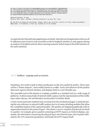 OS:0%Q=)T2(R=N)T3(R=Y%DF=Y%T=40%W=8000%S=O%A=S+%F=AS%O=M400CST11NW4%RD=0%Q=
      OS:)T4(R=Y%DF=Y%T=40%W=0%S=A%A=Z%F=R%O=%RD=0%Q=)T5(R=Y%DF=Y%T=40%W=0%S=Z%A=
      OS:S+%F=AR%O=%RD=0%Q=)T6(R=Y%DF=Y%T=40%W=0%S=A%A=Z%F=R%O=%RD=0%Q=)T7(R=Y%DF
      OS:=Y%T=40%W=0%S=Z%A=S+%F=AR%O=%RD=0%Q=)U1(R=Y%DF=N%T=40%IPL=164%UN=0%RIPL=
      OS:G%RID=G%RIPCK=G%RUCK=G%RUD=G)IE(R=Y%DFI=N%T=40%CD=S)

      Network Distance: 0 hops
      Service Info: Host: scouzmir.internal.placard.fr.eu.org; OS: Linux

      OS and Service detection performed. Please report any incorrect results at http://nmap.org/submit/ .
      Nmap done: 1 IP address (1 host up) scanned in 21.32 seconds




      As expected, the SSH and Exim4 applications are listed. Note that not all applications listen on all
      IP addresses; since Exim4 is only accessible on the lo loopback interface, it only appears during
      an analysis of localhost and not when scanning scouzmir (which maps to the eth0 interface on
      the same machine).




      10.8.3. Sniﬀers:            tcpdump   and wireshark


      Sometimes, one needs to look at what actually goes on the wire, packet by packet. These cases
      call for a “frame analyzer”, more widely known as a sniffer. Such a tool observes all the packets
      that reach a given network interface, and displays them in a user-friendly way.
      The venerable tool in this domain is tcpdump, available as a standard tool on a wide range of
      platforms. It allows many kinds of network traffic capture, but the representation of this traffic
      stays rather obscure. We will therefore not describe it in further detail.
      A more recent (and more modern) tool, wireshark (in the wireshark package), is slowly becom-
      ing the new reference in network traffic analysis due to its many decoding modules that allow
      for a simplified analysis of the captured packets. The packets are displayed graphically with an
      organization based on the protocol layers. This allows a user to visualize all protocols involved
      in a packet. For example, given a packet containing an HTTP request, wireshark displays, sep-
      arately, the information concerning the physical layer, the Ethernet layer, the IP packet infor-
      mation, the TCP connection parameters, and finally the HTTP request itself.


248   The Debian Administrator's Handbook
 