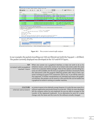 Figure 10.1   The wireshark network traﬀic analyzer


In our example, the packets travelling over SSH are filtered out (with the !tcp.port ==22 filter).
The packet currently displayed was developed at the TCP and HTTP layers.

                        TIP     When one cannot run a graphical interface, or does not wish to do so for
wireshark with no graphical     whatever reason, a text-only version of wireshark also exists under the name
          interface: tshark     tshark (in a separate tshark package). Most of the capture and decoding fea-
                                tures are still available, but the lack of a graphical interface necessarily limits
                                the interactions with the program (filtering packets aer they've been cap-
                                tured, tracking of a given TCP connection, and so on). It can still be used as a
                                first approach. If further manipulations are intended and require the graphi-
                                cal interface, the packets can be saved to a file and this file can be loaded into
                                a graphical wireshark running on another machine.



                  CULTURE       wireshark seems to be relatively young; however, it is only the new name for a
    ethereal   and wireshark    soware application previously known as ethereal. When its main developer
                                le the company where he was employed, he was not able to arrange for the
                                transfer of the registered trademark. As an alternative he went for a name
                                change; only the name and the icons for the soware actually changed.




                                                                                        Chapter 10 — Network Infrastructure   249
 