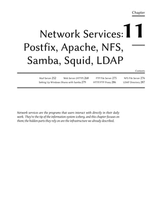 Chapter




        Network Services:                                                              11
     Postfix, Apache, NFS,
      Samba, Squid, LDAP
                                                                                                 Contents

                  Mail Server 252     Web Server (HTTP) 268     FTP File Server 275    NFS File Server 276
                 Seing Up Windows Shares with Samba 279      HTTP/FTP Proxy 286       LDAP Directory 287




Network services are the programs that users interact with directly in their daily
work. They're the tip of the information system iceberg, and this chapter focuses on
them; the hidden parts they rely on are the infrastructure we already described.
 