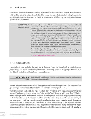 11.1. Mail Server

      The Falcot Corp administrators selected Postfix for the electronic mail server, due to its relia-
      bility and its ease of configuration. Indeed, its design enforces that each task is implemented in
      a process with the minimum set of required permissions, which is a great mitigation measure
      against security problems.

                      ALTERNATIVE           Debian uses Exim4 as the default email server (which is why the initial instal-
                      The Exim4 server      lation includes Exim4). The configuration is provided by a separate package,
                                            exim4-config, and automatically customized based on the answers to a set of
                                            Debconf questions very similar to the questions asked by the postfix package.
                                            The configuration can be either in one single file (/etc/exim4/exim4.conf.
                                            template) or split across a number of configuration snippets stored under
                                            /etc/exim4/conf.d/. In both cases, the files are not used directly by Exim4,
                                            but they are aggregated or parsed (by the update-exim4.conf command) into
                                            the authoritative file, /etc/exim4/exim4.conf.template (which is compiled
                                            to /var/lib/exim4/config.autogenerated, when Exim4 starts). update-
                                            exim4.conf allows replacing some tags in the configuration snippets by data
                                            deducted from the answers to the Debconf questions.
                                            The Exim4 configuration file syntax has its peculiarities and its learning curve;
                                            however, once these peculiarities are understood, Exim4 is a very complete and
                                            powerful email server, as evidenced by the tens of pages of documentation.
                                            ² http://www.exim.org/docs.html



      11.1.1. Installing Postfix

      The postfix package includes the main SMTP daemon. Other packages (such as postfix-ldap and
      postfix-pgsql) add extra functionality to Postfix, including access to mapping databases. You
      should only install them if you know you need them.

                  BACK TO BASICS            SMTP (Simple Mail Transfer Protocol) is the protocol used by mail servers to
                           SMTP             exchange and route emails.


      Several Debconf questions are asked during the installation of the package. The answers allow
      generating a first version of the /etc/postfix/main.cf configuration file.
      The first question deals with the type of setup. Only two of the proposed answers are relevant
      in case of an Internet-connected server, “Internet site” and “Internet with smarthost”. The for-
      mer is appropriate for a server that receives incoming email and sends outgoing email directly
      to its recipients, and is therefore well-adapted to the Falcot Corp case. The latter is appropri-
      ate for a server receiving incoming email nomally, but that sends outgoing email through an
      intermediate SMTP server — the “smarthost” — rather than directly to the recipient's server.
      This is mostly useful for individuals with a dynamic IP address, since many email servers reject
      messages coming straight from such an IP address. In this case, the smarthost will usually be


252   The Debian Administrator's Handbook
 