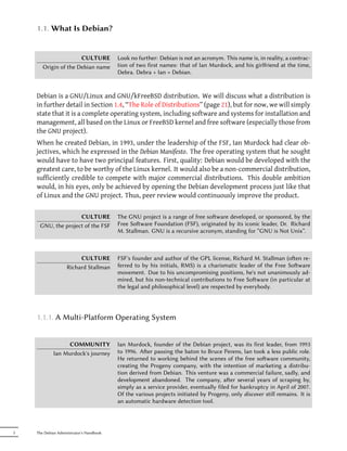 1.1. What Is Debian?


                      CULTURE             Look no further: Debian is not an acronym. This name is, in reality, a contrac-
       Origin of the Debian name          tion of two first names: that of Ian Murdock, and his girlfriend at the time,
                                          Debra. Debra + Ian = Debian.


    Debian is a GNU/Linux and GNU/kFreeBSD distribution. We will discuss what a distribution is
    in further detail in Section 1.4, “The Role of Distributions” (page 21), but for now, we will simply
    state that it is a complete operating system, including software and systems for installation and
    management, all based on the Linux or FreeBSD kernel and free software (especially those from
    the GNU project).
    When he created Debian, in 1993, under the leadership of the FSF, Ian Murdock had clear ob-
    jectives, which he expressed in the Debian Manifesto. The free operating system that he sought
    would have to have two principal features. First, quality: Debian would be developed with the
    greatest care, to be worthy of the Linux kernel. It would also be a non-commercial distribution,
    sufficiently credible to compete with major commercial distributions. This double ambition
    would, in his eyes, only be achieved by opening the Debian development process just like that
    of Linux and the GNU project. Thus, peer review would continuously improve the product.

                    CULTURE               The GNU project is a range of free soware developed, or sponsored, by the
     GNU, the project of the FSF          Free Soware Foundation (FSF), originated by its iconic leader, Dr. Richard
                                          M. Stallman. GNU is a recursive acronym, standing for “GNU is Not Unix”.



                         CULTURE          FSF's founder and author of the GPL license, Richard M. Stallman (oen re-
                    Richard Stallman      ferred to by his initials, RMS) is a charismatic leader of the Free Soware
                                          movement. Due to his uncompromising positions, he's not unanimously ad-
                                          mired, but his non-technical contributions to Free Soware (in particular at
                                          the legal and philosophical level) are respected by everybody.




    1.1.1. A Multi-Platform Operating System


                  COMMUNITY               Ian Murdock, founder of the Debian project, was its first leader, from 1993
             Ian Murdock's journey        to 1996. Aer passing the baton to Bruce Perens, Ian took a less public role.
                                          He returned to working behind the scenes of the free soware community,
                                          creating the Progeny company, with the intention of marketing a distribu-
                                          tion derived from Debian. This venture was a commercial failure, sadly, and
                                          development abandoned. The company, aer several years of scraping by,
                                          simply as a service provider, eventually filed for bankruptcy in April of 2007.
                                          Of the various projects initiated by Progeny, only discover still remains. It is
                                          an automatic hardware detection tool.




2   The Debian Administrator's Handbook
 