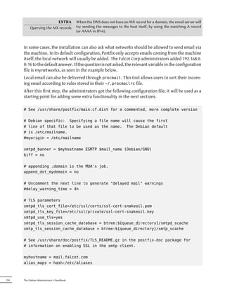 EXTRA              When the DNS does not have an MX record for a domain, the email server will
           erying the MX records           try sending the messages to the host itself, by using the matching A record
                                            (or AAAA in IPv6).



      In some cases, the installation can also ask what networks should be allowed to send email via
      the machine. In its default configuration, Postfix only accepts emails coming from the machine
      itself; the local network will usually be added. The Falcot Corp administrators added 192.168.0.
      0/16 to the default answer. If the question is not asked, the relevant variable in the configuration
      file is mynetworks, as seen in the example below.
      Local email can also be delivered through procmail. This tool allows users to sort their incom-
      ing email according to rules stored in their ~/.procmailrc file.
      After this first step, the administrators got the following configuration file; it will be used as a
      starting point for adding some extra functionality in the next sections.

      # See /usr/share/postfix/main.cf.dist for a commented, more complete version

      # Debian specific: Specifying a file name will cause the first
      # line of that file to be used as the name. The Debian default
      # is /etc/mailname.
      #myorigin = /etc/mailname

      smtpd_banner = $myhostname ESMTP $mail_name (Debian/GNU)
      biff = no

      # appending .domain is the MUA's job.
      append_dot_mydomain = no

      # Uncomment the next line to generate "delayed mail" warnings
      #delay_warning_time = 4h

      # TLS parameters
      smtpd_tls_cert_file=/etc/ssl/certs/ssl-cert-snakeoil.pem
      smtpd_tls_key_file=/etc/ssl/private/ssl-cert-snakeoil.key
      smtpd_use_tls=yes
      smtpd_tls_session_cache_database = btree:${queue_directory}/smtpd_scache
      smtp_tls_session_cache_database = btree:${queue_directory}/smtp_scache

      # See /usr/share/doc/postfix/TLS_README.gz in the postfix-doc package for
      # information on enabling SSL in the smtp client.

      myhostname = mail.falcot.com
      alias_maps = hash:/etc/aliases



254   The Debian Administrator's Handbook
 