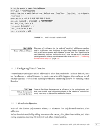 alias_database = hash:/etc/aliases
myorigin = /etc/mailname
mydestination = mail.falcot.com, falcot.com, localhost, localhost.localdomain
relayhost =
mynetworks = 127.0.0.0/8 192.168.0.0/16
mailbox_command = procmail -a "$EXTENSION"
mailbox_size_limit = 0
recipient_delimiter = +
inet_interfaces = all
inet_protocols = all


                                 Example 11.1   Initial /etc/postfix/main.cf file




                 SECURITY        The snake oil certificates, like the snake oil “medicine” sold by unscrupulous
    Snake oil SSL certificates   quacks in old times, have absolutely no value, since they are generated simi-
                                 larly on all Debian systems, with the same “private” part. They should only be
                                 used for testing purposes, and normal service must use real certificates; these
                                 can be generated with the procedure described in Section 10.2.1.1, “Public Key
                                 Infrastructure: easy-rsa” (page 225).




11.1.2. Configuring Virtual Domains

The mail server can receive emails addressed to other domains besides the main domain; these
are then known as virtual domains. In most cases where this happens, the emails are not ul-
timately destined to local users. Postfix provides two interesting features for handling virtual
domains.


                 CAUTION         None of the virtual domains must be referenced in the mydestination vari-
        Virtual domains and      able; this variable only contains the names of the “canonical” domains di-
         canonical domains       rectly associated to the machine and its local users.




11.1.2.1. Virtual Alias Domains

A virtual alias domain only contains aliases, i.e. addresses that only forward emails to other
addresses.
Such a domain is enabled by adding its name to the virtual_alias_domains variable, and refer-
encing an address mapping file in the virtual_alias_maps variable.


                                                            Chapter 11 — Network Services: Postfix, Apache, NFS, Samba, Squid, LDAP   255
 