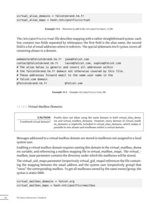 virtual_alias_domains = falcotsbrand.tm.fr
      virtual_alias_maps = hash:/etc/postfix/virtual


                                       Example 11.2   Directives to add in the /etc/postfix/main.cf file



      The /etc/postfix/virtual file describes mapping with a rather straightforward syntax: each
      line contains two fields separated by whitespace; the first field is the alias name, the second
      field is a list of email addresses where it redirects. The special @domain.tm.fr syntax covers all
      remaining aliases in a domain.

      webmaster@falcotsbrand.tm.fr jean@falcot.com
      contact@falcotsbrand.tm.fr    laure@falcot.com, sophie@falcot.com
      # The alias below is generic and covers all addresses within
      # the falcotsbrand.tm.fr domain not otherwise covered by this file.
      # These addresses forward email to the same user name in the
      # falcot.com domain.
      @falcotsbrand.tm.fr           @falcot.com


                                            Example 11.3     Example /etc/postfix/virtual file




      11.1.2.2. Virtual Mailbox Domains


                       CAUTION                Postfix does not allow using the same domain in both virtual_alias_doma
         Combined virtual domain?             ins and virtual_mailbox_domains. However, every domain of virtual_mailb
                                              ox_domains is implicitly included in virtual_alias_domains, which makes it
                                              possible to mix aliases and mailboxes within a virtual domain.


      Messages addressed to a virtual mailbox domain are stored in mailboxes not assigned to a local
      system user.
      Enabling a virtual mailbox domain requires naming this domain in the virtual_mailbox_doma
      ins variable, and referencing a mailbox mapping file in virtual_mailbox_maps. The virtual_-
      mailbox_base parameter contains the directory under which the mailboxes will be stored.
      The virtual_uid_maps parameter (respectively virtual_gid_maps) references the file contain-
      ing the mapping between the email address and the system user (respectively group) that
      “owns” the corresponding mailbox. To get all mailboxes owned by the same owner/group, the
      syntax is static:5000.

      virtual_mailbox_domains = falcot.org
      virtual_mailbox_maps = hash:/etc/postfix/vmailbox



256   The Debian Administrator's Handbook
 