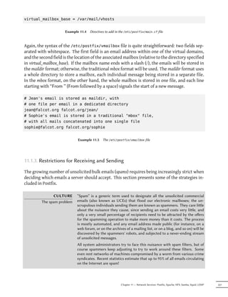 virtual_mailbox_base = /var/mail/vhosts


                      Example 11.4   Directives to add in the /etc/postfix/main.cf file



Again, the syntax of the /etc/postfix/vmailbox file is quite straightforward: two fields sep-
arated with whitespace. The first field is an email address within one of the virtual domains,
and the second field is the location of the associated mailbox (relative to the directory specified
in virtual_mailbox_base). If the mailbox name ends with a slash (/), the emails will be stored in
the maildir format; otherwise, the traditional mbox format will be used. The maildir format uses
a whole directory to store a mailbox, each individual message being stored in a separate file.
In the mbox format, on the other hand, the whole mailbox is stored in one file, and each line
starting with “From ” (From followed by a space) signals the start of a new message.

# Jean's email is stored as maildir, with
# one file per email in a dedicated directory
jean@falcot.org falcot.org/jean/
# Sophie's email is stored in a traditional "mbox" file,
# with all mails concatenated into one single file
sophie@falcot.org falcot.org/sophie


                             Example 11.5    The /etc/postfix/vmailbox file




11.1.3. Restrictions for Receiving and Sending

The growing number of unsolicited bulk emails (spams) requires being increasingly strict when
deciding which emails a server should accept. This section presents some of the strategies in-
cluded in Postfix.

               CULTURE       “Spam” is a generic term used to designate all the unsolicited commercial
         The spam problem    emails (also known as UCEs) that flood our electronic mailboxes; the un-
                             scrupulous individuals sending them are known as spammers. They care lile
                             about the nuisance they cause, since sending an email costs very lile, and
                             only a very small percentage of recipients need to be aracted by the oﬀers
                             for the spamming operation to make more money than it costs. The process
                             is mostly automated, and any email address made public (for instance, on a
                             web forum, or on the archives of a mailing list, or on a blog, and so on) will be
                             discovered by the spammers' robots, and subjected to a never-ending stream
                             of unsolicited messages.
                             All system administrators try to face this nuisance with spam filters, but of
                             course spammers keep adjusting to try to work around these filters. Some
                             even rent networks of machines compromised by a worm from various crime
                             syndicates. Recent statistics estimate that up to 95% of all emails circulating
                             on the Internet are spam!




                                                          Chapter 11 — Network Services: Postfix, Apache, NFS, Samba, Squid, LDAP   257
 