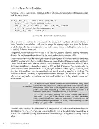 11.1.3.1. IP-Based Access Restrictions

      The smtpd_client_restrictions directive controls which machines are allowed to communicate
      with the email server.

      smtpd_client_restrictions = permit_mynetworks,
          warn_if_reject reject_unknown_client,
          check_client_access hash:/etc/postfix/access_clientip,
          reject_rbl_client sbl-xbl.spamhaus.org,
          reject_rbl_client list.dsbl.org


                                            Example 11.6   Restrictions Based on Client Address



      When a variable contains a list of rules, as in the example above, these rules are evaluated in
      order, from the first to the last. Each rule can accept the message, reject it, or leave the decision
      to a following rule. As a consequence, order matters, and simply switching two rules can lead
      to a widely different behaviour.
      The permit_mynetworks directive, used as the first rule, accepts all emails coming from a ma-
      chine in the local network (as defined by the mynetworks configuration variable).
      The second directive would normally reject emails coming from machines without a completely
      valid DNS configuration. Such a valid configuration means that the IP address can be resolved to
      a name, and that this name, in turn, resolves to the IP address. This restriction is often too strict,
      since many email servers do not have a reverse DNS for their IP address. This explains why the
      Falcot administrators prepended the warn_if_reject modifier to the reject_unknown_client
      directive: this modifier turns the rejection into a simple warning recorded in the logs. The
      administrators can then keep an eye on the number of messages that would be rejected if the
      rule were actually enforced, and make an informed decision later if they wish to enable such
      enforcement.

                                     TIP    The restriction criteria include administrator-modifiable tables listing combi-
                            access tables   nations of senders, IP addresses, and allowed or forbidden hostnames. These
                                            tables can be created from an uncompressed copy of the /usr/share/doc/
                                            postfix-doc/examples/access.gz file. This model is self-documented in its
                                            comments, which means each table describes its own syntax.
                                            The /etc/postfix/access_clientip table lists IP addresses and networks;
                                            /etc/postfix/access_helo lists domain names; /etc/postfix/access_
                                            sender contains sender email addresses. All these files need to be turned into
                                            hash-tables (a format optimized for fast access) aer each change, with the
                                            postmap /etc/postfix/file command.



      The third directive allows the administrator to set up a black list and a white list of email servers,
      stored in the /etc/postfix/access_clientip file. Servers in the white list are considered as
      trusted, and the emails coming from there therefore do not go through the following filtering
      rules.


258   The Debian Administrator's Handbook
 