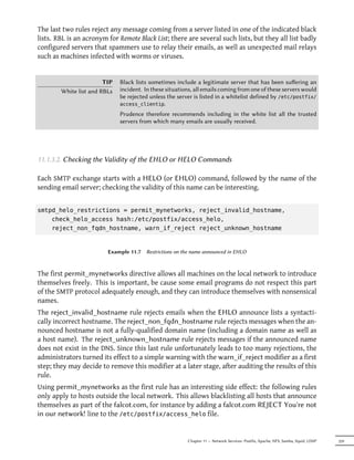 The last two rules reject any message coming from a server listed in one of the indicated black
lists. RBL is an acronym for Remote Black List; there are several such lists, but they all list badly
configured servers that spammers use to relay their emails, as well as unexpected mail relays
such as machines infected with worms or viruses.


                        TIP   Black lists sometimes include a legitimate server that has been suﬀering an
        White list and RBLs   incident. In these situations, all emails coming from one of these servers would
                              be rejected unless the server is listed in a whitelist defined by /etc/postfix/
                              access_clientip.

                              Prudence therefore recommends including in the white list all the trusted
                              servers from which many emails are usually received.




11.1.3.2. Checking the Validity of the EHLO or HELO Commands

Each SMTP exchange starts with a HELO (or EHLO) command, followed by the name of the
sending email server; checking the validity of this name can be interesting.


smtpd_helo_restrictions = permit_mynetworks, reject_invalid_hostname,
    check_helo_access hash:/etc/postfix/access_helo,
    reject_non_fqdn_hostname, warn_if_reject reject_unknown_hostname


                         Example 11.7   Restrictions on the name announced in EHLO



The first permit_mynetworks directive allows all machines on the local network to introduce
themselves freely. This is important, be cause some email programs do not respect this part
of the SMTP protocol adequately enough, and they can introduce themselves with nonsensical
names.
The reject_invalid_hostname rule rejects emails when the EHLO announce lists a syntacti-
cally incorrect hostname. The reject_non_fqdn_hostname rule rejects messages when the an-
nounced hostname is not a fully-qualified domain name (including a domain name as well as
a host name). The reject_unknown_hostname rule rejects messages if the announced name
does not exist in the DNS. Since this last rule unfortunately leads to too many rejections, the
administrators turned its effect to a simple warning with the warn_if_reject modifier as a first
step; they may decide to remove this modifier at a later stage, after auditing the results of this
rule.
Using permit_mynetworks as the first rule has an interesting side effect: the following rules
only apply to hosts outside the local network. This allows blacklisting all hosts that announce
themselves as part of the falcot.com, for instance by adding a falcot.com REJECT You're not
in our network! line to the /etc/postfix/access_helo file.


                                                         Chapter 11 — Network Services: Postfix, Apache, NFS, Samba, Squid, LDAP   259
 