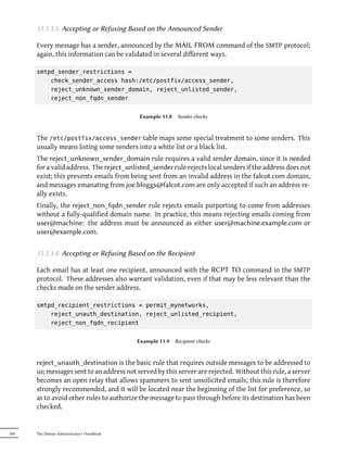 11.1.3.3. Accepting or Refusing Based on the Announced Sender

      Every message has a sender, announced by the MAIL FROM command of the SMTP protocol;
      again, this information can be validated in several different ways.

      smtpd_sender_restrictions =
          check_sender_access hash:/etc/postfix/access_sender,
          reject_unknown_sender_domain, reject_unlisted_sender,
          reject_non_fqdn_sender


                                             Example 11.8    Sender checks



      The /etc/postfix/access_sender table maps some special treatment to some senders. This
      usually means listing some senders into a white list or a black list.
      The reject_unknown_sender_domain rule requires a valid sender domain, since it is needed
      for a valid address. The reject_unlisted_sender rule rejects local senders if the address does not
      exist; this prevents emails from being sent from an invalid address in the falcot.com domain,
      and messages emanating from joe.bloggs@falcot.com are only accepted if such an address re-
      ally exists.
      Finally, the reject_non_fqdn_sender rule rejects emails purporting to come from addresses
      without a fully-qualified domain name. In practice, this means rejecting emails coming from
      user@machine: the address must be announced as either user@machine.example.com or
      user@example.com.

      11.1.3.4. Accepting or Refusing Based on the Recipient

      Each email has at least one recipient, announced with the RCPT TO command in the SMTP
      protocol. These addresses also warrant validation, even if that may be less relevant than the
      checks made on the sender address.

      smtpd_recipient_restrictions = permit_mynetworks,
          reject_unauth_destination, reject_unlisted_recipient,
          reject_non_fqdn_recipient


                                            Example 11.9    Recipient checks



      reject_unauth_destination is the basic rule that requires outside messages to be addressed to
      us; messages sent to an address not served by this server are rejected. Without this rule, a server
      becomes an open relay that allows spammers to sent unsolicited emails; this rule is therefore
      strongly recommended, and it will be located near the beginning of the list for preference, so
      as to avoid other rules to authorize the message to pass through before its destination has been
      checked.


260   The Debian Administrator's Handbook
 