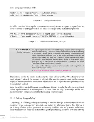 those applying to the email body.

      header_checks = regexp:/etc/postfix/header_checks
      body_checks = regexp:/etc/postfix/body_checks


                                                 Example 11.11    Enabling content-based filters



      Both files contain a list of regular expressions (commonly known as regexps or regexes) and as-
      sociated actions to be triggered when the email headers (or body) match the expression.

      /^X-Mailer: GOTO Sarbacane/ REJECT I fight spam (GOTO Sarbacane)
      /^Subject: *Your email contains VIRUSES/ DISCARD virus notification


                                            Example 11.12   Example /etc/postfix/header_checks file




                  BACK TO BASICS                The regular expression term (shortened to regexp or regex) references a generic
                   Regular expression           notation for expressing a descrition of the contents and/or structure of a string
                                                of characters. Certain special characters allow defining alternatives (for in-
                                                stance, foo|bar matches either “foo” or “bar”), sets of allowed characters (for
                                                instance, [0-9] means any digit, and . — a dot — means any character), quan-
                                                tifications (s? matches either s or the empty string, in other words 0 or 1
                                                occurrence of s; s+ matches one or more consecutive s characters; and so on).
                                                Parentheses allow grouping search results.
                                                The precise syntax of these expressions varies across the tools using them, but
                                                the basic features are similar.
                                                ² http://en.wikipedia.org/wiki/Regular_expression



      The first one checks the header mentioning the email software; if GOTO Sarbacane (a bulk
      email software) is found, the message is rejected. The second expression controls the message
      subject; if it mentions a virus notification, we can decide not to reject the message but to discard
      it immediately instead.
      Using these filters is a double-edged sword, because it is easy to make the rules too generic and
      to lose legitimate emails as a consequence. In these cases, not only the messages will be lost,
      but their senders will get unwanted (and annoying) error messages.


      11.1.4. Seing Up greylisting

      “Greylisting” is a filtering technique according to which a message is initially rejected with a
      temporary error code, and only accepted on a further try after some delay. This filtering is
      particularly efficient against spams sent by the many machines infected by worms and viruses,
      since these software rarely act as full SMTP agents (by checking the error code and retrying


262   The Debian Administrator's Handbook
 