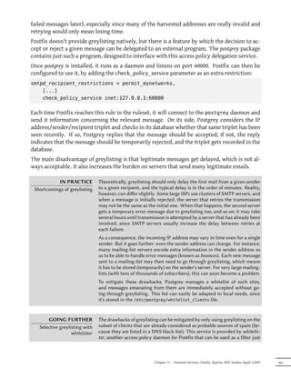 failed messages later), especially since many of the harvested addresses are really invalid and
retrying would only mean losing time.
Postfix doesn't provide greylisting natively, but there is a feature by which the decision to ac-
cept or reject a given message can be delegated to an external program. The postgrey package
contains just such a program, designed to interface with this access policy delegation service.
Once postgrey is installed, it runs as a daemon and listens on port 60000. Postfix can then be
configured to use it, by adding the check_policy_service parameter as an extra restriction:
smtpd_recipient_restrictions = permit_mynetworks,
    [...]
    check_policy_service inet:127.0.0.1:60000

Each time Postfix reaches this rule in the ruleset, it will connect to the postgrey daemon and
send it information concerning the relevant message. On its side, Postgrey considers the IP
address/sender/recipient triplet and checks in its database whether that same triplet has been
seen recently. If so, Postgrey replies that the message should be accepted; if not, the reply
indicates that the message should be temporarily rejected, and the triplet gets recorded in the
database.
The main disadvantage of greylisting is that legitimate messages get delayed, which is not al-
ways acceptable. It also increases the burden on servers that send many legitimate emails.

           IN PRACTICE           Theoretically, greylisting should only delay the first mail from a given sender
 Shortcomings of greylisting     to a given recipient, and the typical delay is in the order of minutes. Reality,
                                 however, can diﬀer slightly. Some large ISPs use clusters of SMTP servers, and
                                 when a message is initially rejected, the server that retries the transmission
                                 may not be the same as the initial one. When that happens, the second server
                                 gets a temporary error message due to greylisting too, and so on; it may take
                                 several hours until transmission is aempted by a server that has already been
                                 involved, since SMTP servers usually increase the delay between retries at
                                 each failure.
                                 As a consequence, the incoming IP address may vary in time even for a single
                                 sender. But it goes further: even the sender address can change. For instance,
                                 many mailing-list servers encode extra information in the sender address so
                                 as to be able to handle error messages (known as bounces). Each new message
                                 sent to a mailing-list may then need to go through greylisting, which means
                                 it has to be stored (temporarily) on the sender's server. For very large mailing-
                                 lists (with tens of thousands of subscribers), this can soon become a problem.
                                 To mitigate these drawbacks, Postgrey manages a whitelist of such sites,
                                 and messages emanating from them are immediately accepted without go-
                                 ing through greylisting. This list can easily be adapted to local needs, since
                                 it's stored in the /etc/postgrey/whitelist_clients file.


       GOING FURTHER             The drawbacks of greylisting can be mitigated by only using greylisting on the
   Selective greylisting with    subset of clients that are already considered as probable sources of spam (be-
                   whitelister   cause they are listed in a DNS black-list). This service is provided by whitelis-
                                 ter, another access policy daemon for Postfix that can be used as a filter just



                                                             Chapter 11 — Network Services: Postfix, Apache, NFS, Samba, Squid, LDAP   263
 