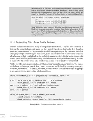 before Postgrey. If the client is not listed in any black-list, Whitelister tells
                                              Postfix to accept the message; otherwise, Whitelister's reply is that it has no
                                              opinion, and the message goes on to the next rule in the ruleset (which will
                                              usually be the call to Postgrey). Whitelister listens on port 10000 by default.
                                              smtpd_recipient_restrictions = permit_mynetworks,
                                                  [...]
                                                  check_policy_service inet:127.0.0.1:10000,
                                                  check_policy_service inet:127.0.0.1:60000


                                              Since Whitelister never triggers a definitive rejection, using aggressive DNS
                                              black-lists becomes reasonable, including those listing all dynamic IP ad-
                                              dresses from ISP clients (such as dynablock.njabl.org or dul.dnsbl.sorbs.net).
                                              This can be configured with the rbl parameter in the /etc/whitelister.conf
                                              configuration file.



      11.1.5. Customizing Filters Based On the Recipient

      The last two sections reviewed many of the possible restrictions. They all have their use in
      limiting the amount of received spam, but they also all have their drawbacks. It is therefore
      more and more common to customize the set of filters depending on the recipient. At Falcot
      Corp, greylisting is interesting for most users, but it hinders the work of some users who need
      a low latency in their emails (such as the technical support service). Similarly, the commercial
      service sometimes has problems receiving emails from some Asian providers who may be listed
      in black-lists; this service asked for a non-filtered address so as to be able to correspond.
      Postfix provides such a customization of filters with a “restriction class” concept. The classes
      are declared in the smtpd_restriction_classes parameter, and defined the same way as smtpd_-
      recipient_restrictions. The check_recipient_access directive then defines a table mapping a
      given recipient to the appropriate set of restrictions.

      smtpd_restriction_classes = greylisting, aggressive, permissive

      greylisting = check_policy_service inet:127.0.0.1:10000,
              check_policy_service inet:127.0.0.1:60000
      aggressive = reject_rbl_client sbl-xbl.spamhaus.org,
              check_policy_service inet:127.0.0.1:60000
      permissive = permit

      smtpd_recipient_restrictions = permit_mynetworks,
              reject_unauth_destination,
              check_recipient_access hash:/etc/postfix/recipient_access


                                            Example 11.13   Defining restriction classes in main.cf




264   The Debian Administrator's Handbook
 