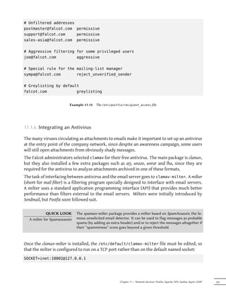 # Unfiltered addresses
postmaster@falcot.com permissive
support@falcot.com     permissive
sales-asia@falcot.com permissive

# Aggressive filtering for some privileged users
joe@falcot.com         aggressive

# Special rule for the mailing-list manager
sympa@falcot.com       reject_unverified_sender

# Greylisting by default
falcot.com             greylisting


                         Example 11.14   The /etc/postfix/recipient_access file




11.1.6. Integrating an Antivirus

The many viruses circulating as attachments to emails make it important to set up an antivirus
at the entry point of the company network, since despite an awareness campaign, some users
will still open attachments from obviously shady messages.
The Falcot administrators selected clamav for their free antivirus. The main package is clamav,
but they also installed a few extra packages such as arj, unzoo, unrar and lha, since they are
required for the antivirus to analyze attachments archived in one of these formats.
The task of interfacing between antivirus and the email server goes to clamav-milter. A milter
(short for mail filter) is a filtering program specially designed to interface with email servers.
A milter uses a standard application programming interface (API) that provides much better
performance than filters external to the email servers. Milters were initially introduced by
Sendmail, but Postfix soon followed suit.

            QUICK LOOK        The spamass-milter package provides a milter based on SpamAssassin, the fa-
  A milter for Spamassassin   mous unsolicited email detector. It can be used to flag messages as probable
                              spams (by adding an extra header) and/or to reject the messages altogether if
                              their “spamminess” score goes beyond a given threshold.



Once the clamav-milter is installed, the /etc/default/clamav-milter file must be edited, so
that the milter is configured to run on a TCP port rather than on the default named socket:
SOCKET=inet:10002@127.0.0.1




                                                        Chapter 11 — Network Services: Postfix, Apache, NFS, Samba, Squid, LDAP   265
 