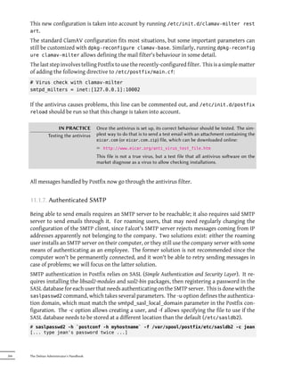 This new configuration is taken into account by running /etc/init.d/clamav-milter rest
      art.
      The standard ClamAV configuration fits most situations, but some important parameters can
      still be customized with dpkg-reconfigure clamav-base. Similarly, running dpkg-reconfig
      ure clamav-milter allows defining the mail filter's behaviour in some detail.
      The last step involves telling Postfix to use the recently-configured filter. This is a simple matter
      of adding the following directive to /etc/postfix/main.cf:
      # Virus check with clamav-milter
      smtpd_milters = inet:[127.0.0.1]:10002


      If the antivirus causes problems, this line can be commented out, and /etc/init.d/postfix
      reload should be run so that this change is taken into account.


                      IN PRACTICE           Once the antivirus is set up, its correct behaviour should be tested. The sim-
                 Testing the antivirus      plest way to do that is to send a test email with an aachment containing the
                                            eicar.com (or eicar.com.zip) file, which can be downloaded online:

                                            ² http://www.eicar.org/anti_virus_test_file.htm
                                            This file is not a true virus, but a test file that all antivirus soware on the
                                            market diagnose as a virus to allow checking installations.


      All messages handled by Postfix now go through the antivirus filter.


      11.1.7. Authenticated SMTP

      Being able to send emails requires an SMTP server to be reachable; it also requires said SMTP
      server to send emails through it. For roaming users, that may need regularly changing the
      configuration of the SMTP client, since Falcot's SMTP server rejects messages coming from IP
      addresses apparently not belonging to the company. Two solutions exist: either the roaming
      user installs an SMTP server on their computer, or they still use the company server with some
      means of authenticating as an employee. The former solution is not recommended since the
      computer won't be permanently connected, and it won't be able to retry sending messages in
      case of problems; we will focus on the latter solution.
      SMTP authentication in Postfix relies on SASL (Simple Authentication and Security Layer). It re-
      quires installing the libsasl2-modules and sasl2-bin packages, then registering a password in the
      SASL database for each user that needs authenticating on the SMTP server. This is done with the
      saslpasswd2 command, which takes several parameters. The -u option defines the authentica-
      tion domain, which must match the smtpd_sasl_local_domain parameter in the Postfix con-
      figuration. The -c option allows creating a user, and -f allows specifying the file to use if the
      SASL database needs to be stored at a different location than the default (/etc/sasldb2).
      # saslpasswd2 -h `postconf -h myhostname` -f /var/spool/postfix/etc/sasldb2 -c jean
      [... type jean's password twice ...]




266   The Debian Administrator's Handbook
 