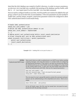 Note that the SASL database was created in Postfix's directory. In order to ensure consistency,
we also turn /etc/sasldb2 into a symbolic link pointing at the database used by Postfix, with
the ln -sf /var/spool/postfix/etc/sasldb2 /etc/sasldb2 command.
Now we need to configure Postfix to use SASL. First the postfix user needs to be added to the sasl
group, so that it can access the SASL account database. A few new parameters are also needed to
enable SASL, and the smtpd_recipient_restrictions parameter needs to be configured to allow
SASL-authenticated clients to send emails freely.



# Enable SASL authentication
smtpd_sasl_auth_enable = yes
# Define the SASL authentication domain to use
smtpd_sasl_local_domain = $myhostname
[...]
# Adding permit_sasl_authenticated before reject_unauth_destination
# allows relaying mail sent by SASL-authenticated users
smtpd_recipient_restrictions = permit_mynetworks,
    permit_sasl_authenticated,
    reject_unauth_destination,
[...]



                         Example 11.15   Enabling SASL in /etc/postfix/main.cf




                  EXTRA      Most email clients are able to authenticate to an SMTP server before sending
 Authenticated SMTP client   outgoing messages, and using that feature is a simple maer of configuring
                             the appropriate parameters. If the client in use does not provide that feature,
                             the workaround is to use a local Postfix server and configure it to relay email
                             via the remote SMTP server. In this case, the local Postfix itself will be the
                             client that authenticates with SASL. Here are the required parameters:
                             smtp_sasl_auth_enable = yes
                             smtp_sasl_password_maps = hash:/etc/postfix/sasl_passwd
                             relay_host = [mail.falcot.com]


                             The /etc/postfix/sasl_passwd file needs to contain the username and pass-
                             word to use for authenticating on the smtp.falcot.com server. Here's an ex-
                             ample:
                             [mail.falcot.com]      joe:LyinIsji


                             As for all Postfix maps, this file must be turned into              /etc/postfix/sasl_
                             passwd.db  with the postmap command.




                                                        Chapter 11 — Network Services: Postfix, Apache, NFS, Samba, Squid, LDAP   267
 