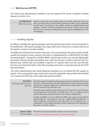 11.2. Web Server (HTTP)

      The Falcot Corp administrators decided to use the Apache HTTP server, included in Debian
      Squeeze at version 2.2.16.

                      ALTERNATIVE           Apache is merely the most widely-known (and widely-used) web server, but
                     Other web servers      there are others; they can oﬀer beer performance under certain workloads,
                                            but this has its counterpart in the smaller number of available features and
                                            modules. However, when the prospective web server is built to serve static
                                            files or to act as a proxy, the alternatives, such as nginx and lighpd, are worth
                                            investigating.



      11.2.1. Installing Apache

      By default, installing the apache2 package causes the apache2-mpm-worker version of Apache to
      be installed too. The apache2 package is an empty shell, and it only serves to ensure that one of
      the Apache versions is actually installed.
      The differences between the variants of Apache 2 are concentrated in the policy used to handle
      parallel processing of many requests; this policy is implemented by an MPM (short for Multi-
      Processing Module). Among the available MPMs, apache2-mpm-worker uses threads (lightweight
      processes), whereas apache2-mpm-prefork uses a pool of processes created in advance (the tra-
      ditional way, and the only one available in Apache 1.3). apache2-mpm-event also uses threads,
      but they are terminated earlier, when the incoming connection is only kept open by the HTTP
      keep-alive feature.
      The Falcot administrators also install libapache2-mod-php5 so as to include the PHP support in
      Apache. This causes apache2-mpm-worker to be removed, and apache2-mpm-prefork to be installed
      in its stead, since PHP only works under that particular MPM.

                       SECURITY             By default, Apache handles incoming requests under the identity of the www-
         Execution under the www-           data user. This means that a security vulnerability in a CGI script executed by
                          data user         Apache (for a dynamic page) won't compromise the whole system, but only
                                            the files owned by this particular user.
                                            Using the suexec modules allows bypassing this rule so that some CGI scripts
                                            are executed under the identity of another user. This is configured with a
                                            SuexecUserGroup usergroup directive in the Apache configuration.
                                            Another possibility is to use a dedicated MPM, such as the one provided by
                                            apache2-mpm-itk. This particular one has a slightly diﬀerent behaviour: it
                                            allows “isolating” virtual hosts so that they each run as a diﬀerent user. A
                                            vulnerability in one website therefore cannot compromise files belonging to
                                            the owner of another website.


                        QUICK LOOK          The full list of Apache standard modules can be found online.
                        List of modules     ² http://httpd.apache.org/docs/2.2/mod/index.html




268   The Debian Administrator's Handbook
 