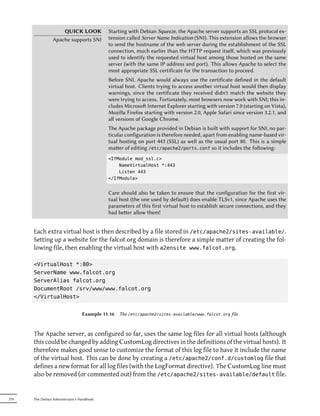QUICK LOOK              Starting with Debian Squeeze, the Apache server supports an SSL protocol ex-
                 Apache supports SNI         tension called Server Name Indication (SNI). This extension allows the browser
                                             to send the hostname of the web server during the establishment of the SSL
                                             connection, much earlier than the HTTP request itself, which was previously
                                             used to identify the requested virtual host among those hosted on the same
                                             server (with the same IP address and port). This allows Apache to select the
                                             most appropriate SSL certificate for the transaction to proceed.
                                             Before SNI, Apache would always use the certificate defined in the default
                                             virtual host. Clients trying to access another virtual host would then display
                                             warnings, since the certificate they received didn't match the website they
                                             were trying to access. Fortunately, most browsers now work with SNI; this in-
                                             cludes Microso Internet Explorer starting with version 7.0 (starting on Vista),
                                             Mozilla Firefox starting with version 2.0, Apple Safari since version 3.2.1, and
                                             all versions of Google Chrome.
                                             The Apache package provided in Debian is built with support for SNI; no par-
                                             ticular configuration is therefore needed, apart from enabling name-based vir-
                                             tual hosting on port 443 (SSL) as well as the usual port 80. This is a simple
                                             maer of editing /etc/apache2/ports.conf so it includes the following:
                                             <IfModule mod_ssl.c>
                                                 NameVirtualHost *:443
                                                 Listen 443
                                             </IfModule>


                                             Care should also be taken to ensure that the configuration for the first vir-
                                             tual host (the one used by default) does enable TLSv1, since Apache uses the
                                             parameters of this first virtual host to establish secure connections, and they
                                             had beer allow them!


      Each extra virtual host is then described by a file stored in /etc/apache2/sites-available/.
      Setting up a website for the falcot.org domain is therefore a simple matter of creating the fol-
      lowing file, then enabling the virtual host with a2ensite www.falcot.org.

      <VirtualHost *:80>
      ServerName www.falcot.org
      ServerAlias falcot.org
      DocumentRoot /srv/www/www.falcot.org
      </VirtualHost>


                                  Example 11.16 The /etc/apache2/sites-available/www.falcot.org file



      The Apache server, as configured so far, uses the same log files for all virtual hosts (although
      this could be changed by adding CustomLog directives in the definitions of the virtual hosts). It
      therefore makes good sense to customize the format of this log file to have it include the name
      of the virtual host. This can be done by creating a /etc/apache2/conf.d/customlog file that
      defines a new format for all log files (with the LogFormat directive). The CustomLog line must
      also be removed (or commented out) from the /etc/apache2/sites-available/default file.


270   The Debian Administrator's Handbook
 