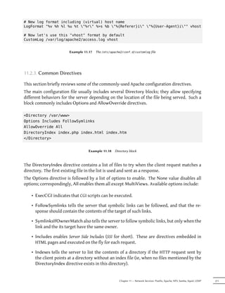 # New log format including (virtual) host name
LogFormat "%v %h %l %u %t "%r" %>s %b "%{Referer}i" "%{User-Agent}i"" vhost

# Now let's use this "vhost" format by default
CustomLog /var/log/apache2/access.log vhost


                        Example 11.17   The /etc/apache2/conf.d/customlog file




11.2.3. Common Directives

This section briefly reviews some of the commonly-used Apache configuration directives.
The main configuration file usually includes several Directory blocks; they allow specifying
different behaviors for the server depending on the location of the file being served. Such a
block commonly includes Options and AllowOverride directives.

<Directory /var/www>
Options Includes FollowSymlinks
AllowOverride All
DirectoryIndex index.php index.html index.htm
</Directory>


                                  Example 11.18     Directory block



The DirectoryIndex directive contains a list of files to try when the client request matches a
directory. The first existing file in the list is used and sent as a response.
The Options directive is followed by a list of options to enable. The None value disables all
options; correspondingly, All enables them all except MultiViews. Available options include:

    • ExecCGI indicates that CGI scripts can be executed.

    • FollowSymlinks tells the server that symbolic links can be followed, and that the re-
      sponse should contain the contents of the target of such links.

    • SymlinksIfOwnerMatch also tells the server to follow symbolic links, but only when the
      link and the its target have the same owner.

    • Includes enables Server Side Includes (SSI for short). These are directives embedded in
      HTML pages and executed on the fly for each request.

    • Indexes tells the server to list the contents of a directory if the HTTP request sent by
      the client points at a directory without an index file (ie, when no files mentioned by the
      DirectoryIndex directive exists in this directory).


                                                       Chapter 11 — Network Services: Postfix, Apache, NFS, Samba, Squid, LDAP   271
 