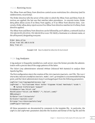 11.2.3.2. Restricting Access

The Allow from and Deny from directives control access restrictions for a directory (and its
subdirectories, recursively).
The Order directive tells the server of the order in which the Allow from and Deny from di-
rectives are applied; the last one that matches takes precedence. In concrete terms, Order
deny,allow allows access if no Deny from applies, or if an Allow from directive does. Con-
versely, Order allow,deny rejects access if no Allow from directive matches (or if a Deny from
directive applies).
The Allow from and Deny from directives can be followed by an IP address, a network (such as
192.168.0.0/255.255.255.0, 192.168.0.0/24 or even 192.168.0), a hostname or a domain name, or
the all keyword, designating everyone.

Order deny,allow
Allow from 192.168.0.0/16
Deny from all


                      Example 11.20   Reject by default but allow from the local network




11.2.4. Log Analyzers

A log analyzer is frequently installed on a web server; since the former provides the adminis-
trators with a precise idea of the usage patterns of the latter.
The Falcot Corp administrators selected AWStats (Advanced Web Statistics) to analyze their
Apache log files.
The first configuration step is the creation of the /etc/awstats/awstats.conf file. The /usr/
share/doc/awstats/examples/awstats.model.conf.gz template is a recommended starting
point, and the Falcot administrators keep it unchanged apart from the following parameters:
LogFile="/var/log/apache2/access.log"
LogFormat = "%virtualname %host %other %logname %time1 %methodurl %code %
    ¯ bytesd %refererquot %uaquot"
SiteDomain="www.falcot.com"
HostAliases="falcot.com REGEX[^.*.falcot.com$]"
DNSLookup=1
DirData="/var/lib/awstats"
DirIcons="/awstats-icon"
DirLang="/usr/share/awstats/lang"
LoadPlugin="tooltips"

All these parameters are documented by comments in the template file. In particular, the
LogFile and LogFormat parameters describe the location and format of the log file and the



                                                          Chapter 11 — Network Services: Postfix, Apache, NFS, Samba, Squid, LDAP   273
 