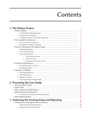Contents
1. The Debian Project                                                                                                                                                                        1
  1.1 What Is Debian? . . . . . . . . . . . . . . . . . . . . . .                               .   .   .   .   .   .   .   .   .   .   .   .   .   .   .   .   .   .   .   .   .   .   .    2
         1.1.1 A Multi-Platform Operating System . . . . . . . . . .                            .   .   .   .   .   .   .   .   .   .   .   .   .   .   .   .   .   .   .   .   .   .   .    2
         1.1.2 The ality of Free Soware . . . . . . . . . . . . . .                           .   .   .   .   .   .   .   .   .   .   .   .   .   .   .   .   .   .   .   .   .   .   .    4
         1.1.3 The Legal Framework: A Non-Profit Organization . . .                             .   .   .   .   .   .   .   .   .   .   .   .   .   .   .   .   .   .   .   .   .   .   .    4
  1.2 The Foundation Documents . . . . . . . . . . . . . . .                                    .   .   .   .   .   .   .   .   .   .   .   .   .   .   .   .   .   .   .   .   .   .   .    5
         1.2.1 The Commitment towards Users . . . . . . . . . . . .                             .   .   .   .   .   .   .   .   .   .   .   .   .   .   .   .   .   .   .   .   .   .   .    5
         1.2.2 The Debian Free Soware Guidelines . . . . . . . . .                             .   .   .   .   .   .   .   .   .   .   .   .   .   .   .   .   .   .   .   .   .   .   .    7
  1.3 The Inner Workings of the Debian Project . . . . . .                                      .   .   .   .   .   .   .   .   .   .   .   .   .   .   .   .   .   .   .   .   .   .   .    9
         1.3.1 The Debian Developers . . . . . . . . . . . . . . . . .                          .   .   .   .   .   .   .   .   .   .   .   .   .   .   .   .   .   .   .   .   .   .   .   10
         1.3.2 The Active Role of Users . . . . . . . . . . . . . . . .                         .   .   .   .   .   .   .   .   .   .   .   .   .   .   .   .   .   .   .   .   .   .   .   14
         1.3.3 Teams and Sub-Projects . . . . . . . . . . . . . . . .                           .   .   .   .   .   .   .   .   .   .   .   .   .   .   .   .   .   .   .   .   .   .   .   16
                    1.3.3.1 Existing Debian Sub-Projects . . . . . . . . . .                    .   .   .   .   .   .   .   .   .   .   .   .   .   .   .   .   .   .   .   .   .   .   .   16
                    1.3.3.2 Administrative Teams . . . . . . . . . . . . . .                    .   .   .   .   .   .   .   .   .   .   .   .   .   .   .   .   .   .   .   .   .   .   .   18
                    1.3.3.3 Development Teams, Transversal Teams . . . . . .                    .   .   .   .   .   .   .   .   .   .   .   .   .   .   .   .   .   .   .   .   .   .   .   20
  1.4 The Role of Distributions . . . . . . . . . . . . . . . . .                               .   .   .   .   .   .   .   .   .   .   .   .   .   .   .   .   .   .   .   .   .   .   .   21
         1.4.1 The Installer: debian-installer . . . . . . . . . . . .                          .   .   .   .   .   .   .   .   .   .   .   .   .   .   .   .   .   .   .   .   .   .   .   21
         1.4.2 The Soware Library . . . . . . . . . . . . . . . . . .                          .   .   .   .   .   .   .   .   .   .   .   .   .   .   .   .   .   .   .   .   .   .   .   22
  1.5 Lifecycle of a Release . . . . . . . . . . . . . . . . . . .                              .   .   .   .   .   .   .   .   .   .   .   .   .   .   .   .   .   .   .   .   .   .   .   22
         1.5.1 The Experimental Status . . . . . . . . . . . . . . . .                          .   .   .   .   .   .   .   .   .   .   .   .   .   .   .   .   .   .   .   .   .   .   .   22
         1.5.2 The Unstable Status . . . . . . . . . . . . . . . . . . .                        .   .   .   .   .   .   .   .   .   .   .   .   .   .   .   .   .   .   .   .   .   .   .   23
         1.5.3 Migration to Testing . . . . . . . . . . . . . . . . . .                         .   .   .   .   .   .   .   .   .   .   .   .   .   .   .   .   .   .   .   .   .   .   .   24
         1.5.4 The Promotion from Testing to Stable . . . . . . . . .                           .   .   .   .   .   .   .   .   .   .   .   .   .   .   .   .   .   .   .   .   .   .   .   25
2. Presenting the Case Study                                                                                                                                                                31
  2.1 Fast Growing IT Needs . . . . . .             .   .  ..   .   .   .   .   .   .   .   .   .   .   .   .   .   .   .   .   .   .   .   .   .   .   .   .   .   .   .   .   .   .   .   32
  2.2 Master Plan . . . . . . . . . . . . .         .   .  ..   .   .   .   .   .   .   .   .   .   .   .   .   .   .   .   .   .   .   .   .   .   .   .   .   .   .   .   .   .   .   .   32
  2.3 Why a GNU/Linux Distribution?                 .   .  ..   .   .   .   .   .   .   .   .   .   .   .   .   .   .   .   .   .   .   .   .   .   .   .   .   .   .   .   .   .   .   .   33
  2.4 Why the Debian Distribution? .                .   .  ..   .   .   .   .   .   .   .   .   .   .   .   .   .   .   .   .   .   .   .   .   .   .   .   .   .   .   .   .   .   .   .   35
       2.4.1 Commercial and Community Driven Distributions .                                .   .   .   .   .   .   .   .   .   .   .   .   .   .   .   .   .   .   .   .   .   .   .   .   35
  2.5 Why Debian Squeeze? . . . . . . . . . . . . . . . . .                                 .   .   .   .   .   .   .   .   .   .   .   .   .   .   .   .   .   .   .   .   .   .   .   .   36
3. Analyzing the Existing Setup and Migrating                                                                                                                                               39
  3.1 Coexistence in Heterogeneous Environments . . . . . . . . . . . . . . . . . . . . . . . . . . .                                                                                       40
        3.1.1 Integration with Windows Machines . . . . . . . . . . . . . . . . . . . . . . . . . . . . . . . . .                                                                           40
        3.1.2 Integration with Mac OS machines . . . . . . . . . . . . . . . . . . . . . . . . . . . . . . . . .                                                                            40
 