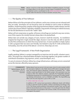 TOOL      debian-installer    is the name of the Debian installation program. Its modu-
                                Installer   lar design allows it to be used in a broad range of installation scenarios. The
                                            development work is coordinated on the debian-boot@lists.debian.org mail-
                                            ing list under the direction of Otavio Salvador and Joey Hess.



    1.1.2. The ality of Free Soware

    Debian follows all of the principles of Free Software, and its new versions are not released until
    they are ready. Developers are not forced by some set schedule to rush to meet an arbitrary
    deadline. People frequently complain of the long time between Debian's stable releases, but this
    caution also ensures Debian's legendary reliability: long months of testing are indeed necessary
    for the full distribution to receive the “stable” label.
    Debian will not compromise on quality: all known critical bugs are resolved in any new version,
    even if this requires the initially forecast release date to be pushed back.
    Debian does not exclude any category of users, however small the minority. Its installation
    program has long been rough around the edges, because it was the only one able to operate
    on all of the architectures on which the Linux kernel runs. It wasn't possible to simply replace
    it with a program that was more user-friendly, but limited to only the PC (i386 architecture).
    Fortunately, since the arrival of the debian-installer, those days are over.


    1.1.3. The Legal Framework: A Non-Profit Organization

    Legally speaking, Debian is a project managed by an American not-for-profit, volunteer associ-
    ation. The project has a thousand Debian developers, but brings together a far greater number of
    contributors (translators, bug reporters, artists, casual developers, etc.).
    To carry its mission to fruition, Debian has a large infrastructure, with many servers connected
    across the Internet, offered by many sponsors.

                  COMMUNITY                 Debian doesn't own any server in its own name, since it is only a project within
            Behind Debian, the SPI          the association Soware in the Public Interest (SPI) which manages the hard-
             association, and local         ware and financial aspects (donations, purchase of hardware, etc.). While
                          branches          initially created specifically for the Debian project, this association now has
                                            a hand in other free soware projects, especially the PostgreSQL database,
                                            Freedesktop.org (project for standardization of various parts of modern graph-
                                            ical desktop environments, such as GNOME and KDE). The OpenOﬀice.org
                                            oﬀice suite has also long been a part of SPI, as well.
                                            ² http://www.spi-inc.org/
                                            In addition to SPI, various local associations collaborate closely with Debian
                                            in order to generate funds for Debian, without centralizing everything in the
                                            U.S.A. This setup avoids prohibitive international transfer costs, and fits well
                                            with the decentralized nature of the project. It is in this spirit that the Debian
                                            France association was founded in the summer of 2006. Do not hesitate to join
                                            and support the project!



4   The Debian Administrator's Handbook
 