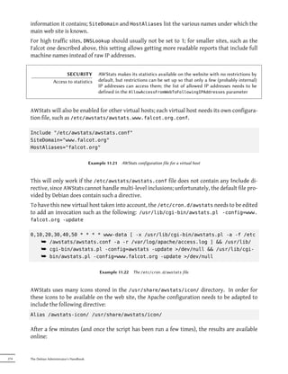 information it contains; SiteDomain and HostAliases list the various names under which the
      main web site is known.
      For high traffic sites, DNSLookup should usually not be set to 1; for smaller sites, such as the
      Falcot one described above, this setting allows getting more readable reports that include full
      machine names instead of raw IP addresses.


                          SECURITY              AWStats makes its statistics available on the website with no restrictions by
                    Access to statistics        default, but restrictions can be set up so that only a few (probably internal)
                                                IP addresses can access them; the list of allowed IP addresses needs to be
                                                defined in the AllowAccessFromWebToFollowingIPAddresses parameter


      AWStats will also be enabled for other virtual hosts; each virtual host needs its own configura-
      tion file, such as /etc/awstats/awstats.www.falcot.org.conf.

      Include "/etc/awstats/awstats.conf"
      SiteDomain="www.falcot.org"
      HostAliases="falcot.org"


                                            Example 11.21   AWStats configuration file for a virtual host



      This will only work if the /etc/awstats/awstats.conf file does not contain any Include di-
      rective, since AWStats cannot handle multi-level inclusions; unfortunately, the default file pro-
      vided by Debian does contain such a directive.
      To have this new virtual host taken into account, the /etc/cron.d/awstats needs to be edited
      to add an invocation such as the following: /usr/lib/cgi-bin/awstats.pl -config=www.
      falcot.org -update


      0,10,20,30,40,50 * * * * www-data [ -x /usr/lib/cgi-bin/awstats.pl -a -f /etc
          ¯ /awstats/awstats.conf -a -r /var/log/apache/access.log ] && /usr/lib/
          ¯ cgi-bin/awstats.pl -config=awstats -update >/dev/null && /usr/lib/cgi-
          ¯ bin/awstats.pl -config=www.falcot.org -update >/dev/null

                                                 Example 11.22    The /etc/cron.d/awstats file



      AWStats uses many icons stored in the /usr/share/awstats/icon/ directory. In order for
      these icons to be available on the web site, the Apache configuration needs to be adapted to
      include the following directive:
      Alias /awstats-icon/ /usr/share/awstats/icon/


      After a few minutes (and once the script has been run a few times), the results are available
      online:


274   The Debian Administrator's Handbook
 