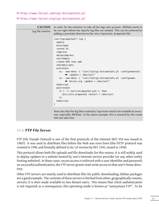 ² http://www.falcot.com/cgi-bin/awstats.pl
² http://www.falcot.org/cgi-bin/awstats.pl

                CAUTION        In order for the statistics to take all the logs into account, AWStats needs to
           Log file rotation   be run right before the Apache log files are rotated. This can be achieved by
                               adding a prerotate directive to the /etc/logrotate.d/apache2 file:
                               /var/log/apache2/*.log {
                                 weekly
                                 missingok
                                 rotate 52
                                 compress
                                 delaycompress
                                 notifempty
                                 create 644 root adm
                                 sharedscripts
                                 prerotate
                                   su - www-data -c "/usr/lib/cgi-bin/awstats.pl -config=awstats
                                        ¯ -update > /dev/null"
                                   su - www-data -c "/usr/lib/cgi-bin/awstats.pl -config=www.
                                        ¯ falcot.org -update > /dev/null"
                                 endscript
                                 postrotate
                                   if [ -f /var/run/apache2.pid ]; then
                                     /etc/init.d/apache2 restart > /dev/null
                                   fi
                                 endscript
                               }


                               Note also that the log files created by logrotate need to be readable by every-
                               one, especially AWStats. In the above example, this is ensured by the create
                               644 root adm line.



11.3. FTP File Server

FTP (File Transfer Protocol) is one of the first protocols of the Internet (RFC 959 was issued in
1985!). It was used to distribute files before the Web was even born (the HTTP protocol was
created in 1990, and formally defined in its 1.0 version by RFC 1945, issued in 1996).
This protocol allows both file uploads and file downloads; for this reason, it is still widely used
to deploy updates to a website hosted by one's Internet service provider (or any other entity
hosting websites). In these cases, secure access is enforced with a user identifier and password;
on successful authentication, the FTP server grants read-write access to that user's home direc-
tory.
Other FTP servers are mainly used to distribute files for public downloading; Debian packages
are a good example. The contents of these servers is fetched from other, geographically remote,
servers; it is then made available to less distant users. This means that client authentication
is not required; as a consequence, this operating mode is known as “anonymous FTP”. To be


                                                          Chapter 11 — Network Services: Postfix, Apache, NFS, Samba, Squid, LDAP   275
 