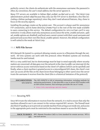 perfectly correct, the clients do authenticate with the anonymous username; the password is
      often, by convention, the user's email address, but the server ignores it.
      Many FTP servers are available in Debian (ftpd, proftpd, wu-ftpd and so on). The Falcot Corp
      administrators picked vsftpd because they only use the FTP server to distribute a few files (in-
      cluding a Debian package repository); since they don't need advanced features, they chose to
      focus on the security aspects.
      Installing the package creates an p system user. This account is always used for anonymous
      FTP connections, and its home directory (/home/ftp/) is the root of the tree made available
      to users connecting to this service. The default configuration (in /etc/vsftpd.conf) is very
      restrictive: it only allows read-only anonymous access (since the write_enable and anon_uplo
      ad_enable options are disabled), and local users cannot connect with their usual username and
      password and access their own files (local_enable option). However, this default configuration
      is well-suited to the needs at Falcot Corp.


      11.4. NFS File Server

      NFS (Network File System) is a protocol allowing remote access to a filesystem through the net-
      work. All Unix systems can work with this protocol; when Windows systems are involved,
      Samba must be used instead.
      NFS is a very useful tool, but its shortcomings must be kept in mind especially where security
      matters are concerned: all data goes over the network in the clear (a sniffer can intercept it); the
      server enforces access restrictions based on the client's IP address (which can be spoofed); and
      finally, when a client machine is granted access to a misconfigured NFS share, the client's root
      user can access all the files on the share (even those belonging to other users) since the server
      trusts the username it receives from the client (this is a historical limitation of the protocol).

               DOCUMENTATION                The NFS HOWTO is full of interesting information, including methods for
                   NFS HOWTO                optimizing performance. It also describes a way to secure NFS transfers with
                                            an SSH tunnel; however, that technique precludes the use of lockd).
                                            ² http://nfs.sourceforge.net/nfs-howto/




      11.4.1. Securing NFS

      Since NFS trusts the information it receives from the network, it is vital to ensure that only the
      machines allowed to use it can connect to the various required RPC servers. The firewall must
      also block IP spoofing so as to prevent an outside machine from acting as an inside one, and access
      to the appropriate ports must be restricted to the machines meant to access the NFS shares.

                  BACK TO BASICS            RPC (Remote Procedure Call) is a Unix standard for remote services. NFS is
                             RPC            one such service.



276   The Debian Administrator's Handbook
 