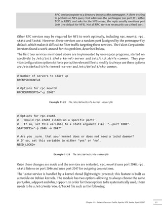 RPC services register to a directory known as the portmapper. A client wishing
                             to perform an NFS query first addresses the portmapper (on port 111, either
                             TCP or UDP), and asks for the NFS server; the reply usually mentions port
                             2049 (the default for NFS). Not all RPC services necessarily use a fixed port.



Other RPC services may be required for NFS to work optimally, including rpc.mountd, rpc.
statd and lockd. However, these services use a random port (assigned by the portmapper) by
default, which makes it difficult to filter traffic targeting these services. The Falcot Corp admin-
istrators found a work-around for this problem, described below.
The first two services mentioned above are implemented by user-space programs, started re-
spectively by /etc/init.d/nfs-kernel-server and /etc/init.d/nfs-common. They pro-
vide configuration options to force ports; the relevant files to modify to always use these options
are /etc/default/nfs-kernel-server and /etc/default/nfs-common.

# Number of servers to start up
RPCNFSDCOUNT=8

# Options for rpc.mountd
RPCMOUNTDOPTS="-p 2048"


                         Example 11.23   The /etc/default/nfs-kernel-server file




# Options for rpc.statd.
#   Should rpc.statd listen on a specific port?
#   If so, set this variable to a statd argument like: "--port 1000".
STATDOPTS="-p 2046 -o 2047"

# Are you _sure_ that your kernel does or does not need a lockd daemon?
# If so, set this variable to either "yes" or "no".
NEED_LOCKD=


                            Example 11.24   The /etc/default/nfs-common file



Once these changes are made and the services are restarted, rpc.mountd uses port 2048; rpc.
statd listens on port 2046 and uses port 2047 for outgoing connections.
The lockd service is handled by a kernel thread (lightweight process); this feature is built as
a module on Debian kernels. The module has two options allowing to always choose the same
port, nlm_udpport and nlm_tcpport. In order for these options to be systematically used, there
needs to be a /etc/modprobe.d/lockd file such as the following:



                                                        Chapter 11 — Network Services: Postfix, Apache, NFS, Samba, Squid, LDAP   277
 