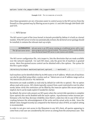 options lockd nlm_udpport=2045 nlm_tcpport=2045


                                            Example 11.25   The /etc/modprobe.d/lockd file



      Once these parameters are set, it becomes easier to control access to the NFS service from the
      firewall in a fine-grained way by filtering access to ports 111 and 2045 through 2049 (both UDP
      and TCP).


      11.4.2. NFS Server

      The NFS server is part of the Linux kernel; in kernels provided by Debian it is built as a kernel
      module. If the NFS server is to be run automatically on boot, the nfs-kernel-server package should
      be installed; it contains the relevant start-up scripts.


                   ALTERNATIVE              nfs-user-server is an NFS server running as a traditional server, with a user-
           The nfs-user-server server       space program and not a kernel module. This version of NFS is mostly obsolete
                                            since the kernel-based NFS server is now mature and reliable.


      The NFS server configuration file, /etc/exports, lists the directories that are made available
      over the network (exported). For each NFS share, only the given list of machines is granted
      access. More fine-grained access control can be obtained with a few options. The syntax for
      this file is quite simple:
      /directory/to/share machine1(option1,option2,...) machine2(...) ...


      Each machine can be identified either by its DNS name or its IP address. Whole sets of machines
      can also be specified using either a syntax such as *.falcot.com or an IP address range such as
      192.168.0.0/255.255.255.0 or 192.168.0.0/24.
      Directories are made available as read-only by default (or with the ro option). The rw option
      allows read-write access. NFS clients typically connect from a port restricted to root (in other
      words, below 1024); this restriction can be lifted by the insecure option (the secure option is
      implicit, but it can be made explicit if needed for clarity).
      By default, the server only answers an NFS query when the current disk operation is complete
      (sync option); this can be disabled with the async option. Asynchronous writes increase per-
      formance a bit, but they decrease reliability since there's a data loss risk in case of the server
      crashing between the acknowledgement of the write and the actual write on disk. Since the
      default value changed recently (as compared to the historical value of NFS), an explicit setting
      is recommended.
      In order to not give root access to the filesystem to any NFS client, all queries appearing to
      come from a root user are considered by the server as coming from the anonymous user. This


278   The Debian Administrator's Handbook
 