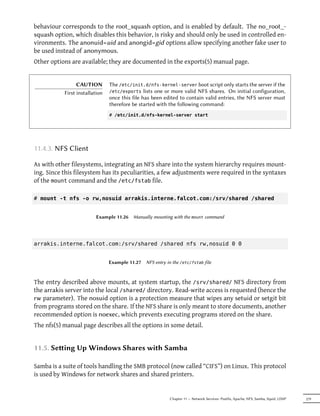 behaviour corresponds to the root_squash option, and is enabled by default. The no_root_-
squash option, which disables this behavior, is risky and should only be used in controlled en-
vironments. The anonuid=uid and anongid=gid options allow specifying another fake user to
be used instead of anonymous.
Other options are available; they are documented in the exports(5) manual page.


                 CAUTION        The /etc/init.d/nfs-kernel-server boot script only starts the server if the
           First installation   /etc/exports lists one or more valid NFS shares. On initial configuration,
                                once this file has been edited to contain valid entries, the NFS server must
                                therefore be started with the following command:
                                # /etc/init.d/nfs-kernel-server start




11.4.3. NFS Client

As with other filesystems, integrating an NFS share into the system hierarchy requires mount-
ing. Since this filesystem has its peculiarities, a few adjustments were required in the syntaxes
of the mount command and the /etc/fstab file.

# mount -t nfs -o rw,nosuid arrakis.interne.falcot.com:/srv/shared /shared


                         Example 11.26    Manually mounting with the mount command




arrakis.interne.falcot.com:/srv/shared /shared nfs rw,nosuid 0 0


                                Example 11.27   NFS entry in the /etc/fstab file



The entry described above mounts, at system startup, the /srv/shared/ NFS directory from
the arrakis server into the local /shared/ directory. Read-write access is requested (hence the
rw parameter). The nosuid option is a protection measure that wipes any setuid or setgit bit
from programs stored on the share. If the NFS share is only meant to store documents, another
recommended option is noexec, which prevents executing programs stored on the share.
The nfs(5) manual page describes all the options in some detail.


11.5. Seing Up Windows Shares with Samba

Samba is a suite of tools handling the SMB protocol (now called “CIFS”) on Linux. This protocol
is used by Windows for network shares and shared printers.


                                                           Chapter 11 — Network Services: Postfix, Apache, NFS, Samba, Squid, LDAP   279
 