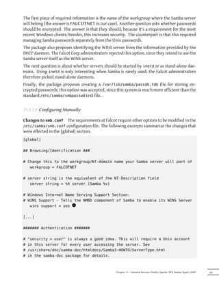 The first piece of required information is the name of the workgroup where the Samba server
will belong (the answer is FALCOTNET in our case). Another question asks whether passwords
should be encrypted. The answer is that they should, because it's a requirement for the most
recent Windows clients; besides, this increases security. The counterpart is that this required
managing Samba passwords separately from the Unix passwords.
The package also proposes identifying the WINS server from the information provided by the
DHCP daemon. The Falcot Corp administrators rejected this option, since they intend to use the
Samba server itself as the WINS server.
The next question is about whether servers should be started by inetd or as stand-alone dae-
mons. Using inetd is only interesting when Samba is rarely used; the Falcot administrators
therefore picked stand-alone daemons.
Finally, the package proposes creating a /var/lib/samba/passdb.tdb file for storing en-
crypted passwords; this option was accepted, since this system is much more efficient than the
standard /etc/samba/smbpasswd text file.


11.5.1.2. Configuring Manually

Changes to smb.conf      The requirements at Falcot require other options to be modified in the
/etc/samba/smb.conf configuration file. The following excerpts summarize the changes that
were effected in the [global] section.
[global]

## Browsing/Identification ###

# Change this to the workgroup/NT-domain name your Samba server will part of
   workgroup = FALCOTNET

# server string is the equivalent of the NT Description field
   server string = %h server (Samba %v)

# Windows Internet Name Serving Support Section:
# WINS Support - Tells the NMBD component of Samba to enable its WINS Server
   wins support = yes 1
                       x


[...]

####### Authentication #######

#   "security = user" is always a good idea. This will require a Unix account
#   in this server for every user accessing the server. See
#   /usr/share/doc/samba-doc/htmldocs/Samba3-HOWTO/ServerType.html
#   in the samba-doc package for details.



                                                   Chapter 11 — Network Services: Postfix, Apache, NFS, Samba, Squid, LDAP   281
 