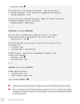 security = user
                                            x
                                            2



      # You may wish to use password encryption. See the section on
      # 'encrypt passwords' in the smb.conf(5) manpage before enabling.
         encrypt passwords = true

      # If you are using encrypted passwords, Samba will need to know what
      # password database type you are using.
         passdb backend = tdbsam guest

      [...]

      ########## Printing ##########

      # If you want to automatically load your printer list rather
      # than setting them up individually then you'll need this
         load printers = yes 3
                              x


      # lpr(ng) printing. You may wish to override the location of the
      # printcap file
      ;   printing = bsd
      ;   printcap name = /etc/printcap

      # CUPS printing. See also the cupsaddsmb(8) manpage in the
      # cups-client package.
         printing = cups 4
                          x
         printcap name = cups

      [...]

      ######## File sharing ########

      # Name mangling options
      ;   preserve case = yes
      ;   short preserve case = yes

      unix charset=ISO8859-1
                                                x
                                                5




       1x      Indicates that Samba should act as a Netbios name server (WINS) for the local network.
       2x      This is the default value for this parameter; however, since it is central to the Samba
               configuration, filling it explicitly is recommended. Each user must authenticate before
               accessing any share.


282   The Debian Administrator's Handbook
 