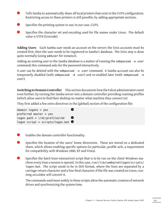 3x    Tells Samba to automatically share all local printers that exist in the CUPS configuration.
      Restricting access to these printers is still possible, by adding appropriate sections.

4x    Specifies the printing system in use; in our case, CUPS.

5x    Specifies the character set and encoding used for file names under Linux. The default
      value is UTF8 (Unicode).


Adding Users Each Samba user needs an account on the server; the Unix accounts must be
created first, then the user needs to be registered in Samba's database. The Unix step is done
quite normally (using adduser for instance).
Adding an existing user to the Samba database is a matter of running the smbpasswd -a user
command; this command asks for the password interactively.
A user can be deleted with the smbpasswd -x user command. A Samba account can also be
temporarily disabled (with smbpasswd -d user) and re-enabled later (with smbpasswd -e
user).



Switching to Domain Controller This section documents how the Falcot administrators went
even further, by turning the Samba server into a domain controller providing roaming profiles
(which allow users to find their desktop no matter what machine they connect to).
They first added a few extra directives in the [global] section of the configuration file:
domain logons = yes
                                          x
                                          1

preferred master = yes
logon path = %Lprofiles%U
                                          x
                                          2

logon script = scripts/logon.bat
                                          x
                                          3




1x    Enables the domain controller functionality.

2x    Specifies the location of the users' home directories. These are stored on a dedicated
      share, which allows enabling specific options (in particular, profile acls, a requirement
      for compatibility with Windows 2000, XP and Vista).

3x    Specifies the batch (non-interactive) script that is to be run on the client Windows ma-
      chine every time a session is opened. In this case, /var/lib/samba/netlogon/scripts/
      logon.bat. The script needs to be in DOS format, where the lines are separated by a
      carriage-return character and a line-feed character; if the file was created on Linux, run-
      ning unix2dos will convert it.
      The commands used most widely in these scripts allow the automatic creation of network
      drives and synchronizing the system time.



                                                     Chapter 11 — Network Services: Postfix, Apache, NFS, Samba, Squid, LDAP   283
 