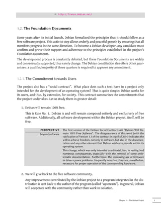 ² http://france.debian.net/




1.2. The Foundation Documents

Some years after its initial launch, Debian formalized the principles that it should follow as a
free software project. This activist step allows orderly and peaceful growth by ensuring that all
members progress in the same direction. To become a Debian developer, any candidate must
confirm and prove their support and adherence to the principles established in the project's
Foundation Documents.
The development process is constantly debated, but these Foundation Documents are widely
and consensually supported, thus rarely change. The Debian constitution also offers other guar-
antees: a qualified majority of three quarters is required to approve any amendment.


1.2.1. The Commitment towards Users

The project also has a “social contract”. What place does such a text have in a project only
intended for the development of an operating system? That is quite simple: Debian works for
its users, and thus, by extension, for society. This contract summarizes the commitments that
the project undertakes. Let us study them in greater detail:

   1. Debian will remain 100% free.
      This is Rule No. 1. Debian is and will remain composed entirely and exclusively of free
      software. Additionally, all software development within the Debian project, itself, will be
      free.

                 PERSPECTIVE      The first version of the Debian Social Contract said “Debian Will Re-
                 Beyond soware   main 100% Free Soware”. The disappearance of this word (with the
                                  ratification of Version 1.1 of the contract in April of 2004) indicates the
                                  will to achieve freedom, not only in soware, but also in the documen-
                                  tation and any other element that Debian wishes to provide within its
                                  operating system.
                                  This change, which was only intended as editorial, has, in reality, had
                                  numerous consequences, especially with the removal of some prob-
                                  lematic documentation. Furthermore, the increasing use of firmware
                                  in drivers poses problems: frequently non-free, they are, nonetheless,
                                  necessary for proper operation of the corresponding hardware.


   2. We will give back to the free software community.
      Any improvement contributed by the Debian project to a program integrated in the dis-
      tribution is sent back to the author of the program (called “upstream”). In general, Debian
      will cooperate with the community rather than work in isolation.


                                                                                     Chapter 1 — The Debian Project   5
 
