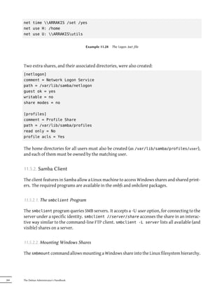 net time ARRAKIS /set /yes
      net use H: /home
      net use U: ARRAKISutils


                                            Example 11.28   The logon.bat file




      Two extra shares, and their associated directories, were also created:
      [netlogon]
      comment = Network Logon Service
      path = /var/lib/samba/netlogon
      guest ok = yes
      writable = no
      share modes = no

      [profiles]
      comment = Profile Share
      path = /var/lib/samba/profiles
      read only = No
      profile acls = Yes


      The home directories for all users must also be created (as /var/lib/samba/profiles/user),
      and each of them must be owned by the matching user.


      11.5.2. Samba Client

      The client features in Samba allow a Linux machine to access Windows shares and shared print-
      ers. The required programs are available in the smbfs and smbclient packages.


      11.5.2.1. The smbclient Program

      The smbclient program queries SMB servers. It accepts a -U user option, for connecting to the
      server under a specific identity. smbclient //server/share accesses the share in an interac-
      tive way similar to the command-line FTP client. smbclient -L server lists all available (and
      visible) shares on a server.


      11.5.2.2. Mounting Windows Shares

      The smbmount command allows mounting a Windows share into the Linux filesystem hierarchy.




284   The Debian Administrator's Handbook
 