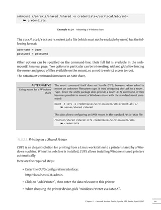 smbmount //arrakis/shared /shared -o credentials=/usr/local/etc/smb-
    ¯ credentials

                                 Example 11.29   Mounting a Windows share



The /usr/local/etc/smb-credentials file (which must not be readable by users) has the fol-
lowing format:
username = user
password = password


Other options can be specified on the command-line; their full list is available in the smb-
mount(1) manual page. Two options in particular can be interesting: uid and gid allow forcing
the owner and group of files available on the mount, so as not to restrict access to root.
The smbumount command unmounts an SMB share.

           ALTERNATIVE         The mount command itself does not handle CIFS; however, when asked to
 Using mount for a Windows     mount an unknown filesystem type, it tries delegating the task to a mount.
                      share    type. Since the smbfs package does provide a mount.cifs command, it then
                               becomes possible to mount a Windows share with the standard mount com-
                               mand:
                               mount -t cifs -o credentials=/usr/local/etc/smb-credentials //
                                   ¯ server/shared /shared

                               This also allows configuring an SMB mount in the standard /etc/fstab file:
                               //server/shared /shared cifs credentials=/usr/local/etc/smb-
                                   ¯ credentials




11.5.2.3. Printing on a Shared Printer

CUPS is an elegant solution for printing from a Linux workstation to a printer shared by a Win-
dows machine. When the smbclient is installed, CUPS allows installing Windows shared printers
automatically.
Here are the required steps:

    • Enter the CUPS configuration interface:
      hp://localhost:631/admin.

    • Click on “Add Printer”, then enter the data relevant to this printer.

    • When choosing the printer device, pick “Windows Printer via SAMBA”.


                                                         Chapter 11 — Network Services: Postfix, Apache, NFS, Samba, Squid, LDAP   285
 